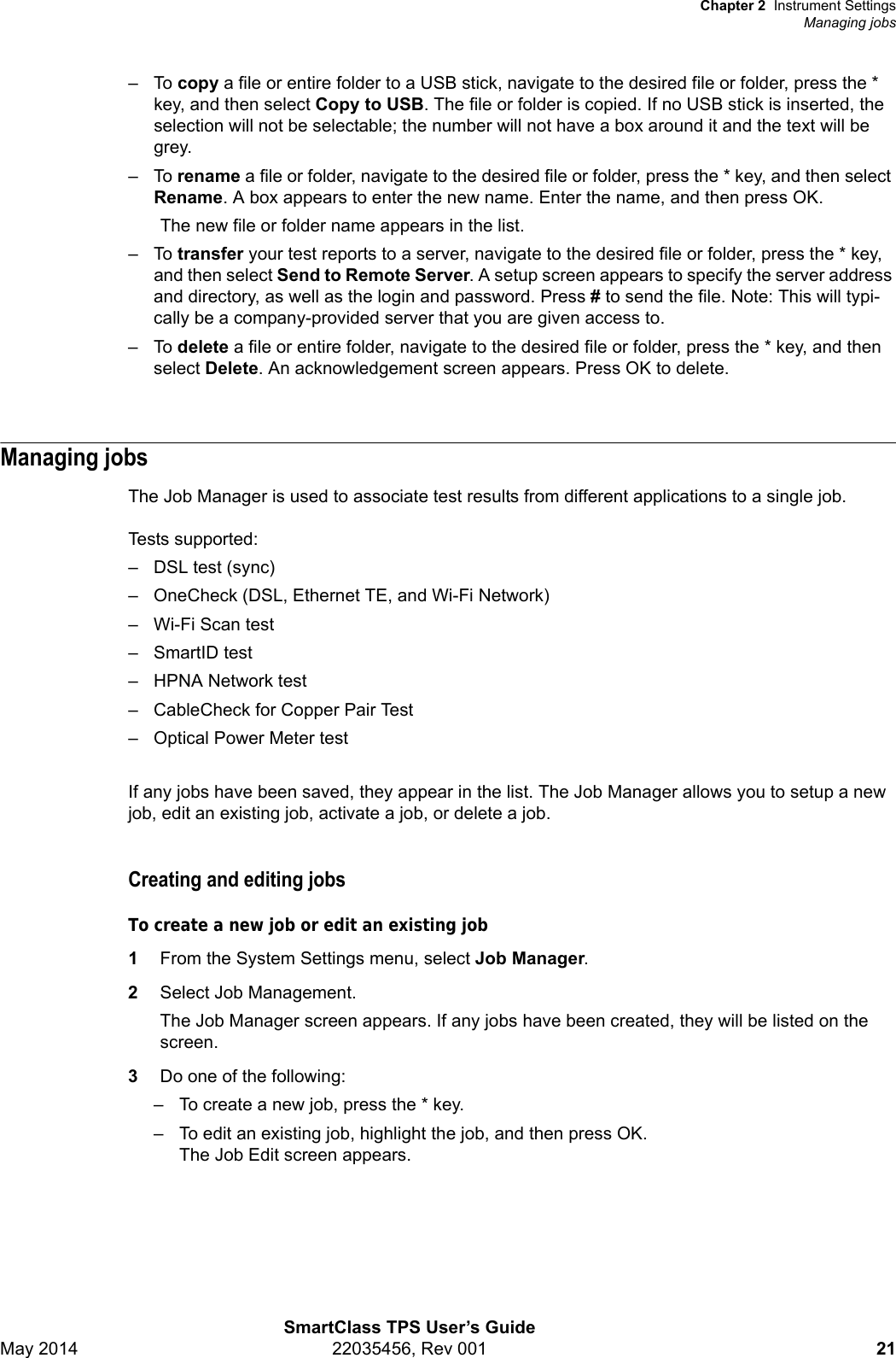 Chapter 2 Instrument SettingsManaging jobsSmartClass TPS User’s GuideMay 2014 22035456, Rev 001 21–To copy a file or entire folder to a USB stick, navigate to the desired file or folder, press the * key, and then select Copy to USB. The file or folder is copied. If no USB stick is inserted, the selection will not be selectable; the number will not have a box around it and the text will be grey. –To rename a file or folder, navigate to the desired file or folder, press the * key, and then select Rename. A box appears to enter the new name. Enter the name, and then press OK.The new file or folder name appears in the list.–To transfer your test reports to a server, navigate to the desired file or folder, press the * key, and then select Send to Remote Server. A setup screen appears to specify the server address and directory, as well as the login and password. Press # to send the file. Note: This will typi-cally be a company-provided server that you are given access to.–To delete a file or entire folder, navigate to the desired file or folder, press the * key, and then select Delete. An acknowledgement screen appears. Press OK to delete.Managing jobsThe Job Manager is used to associate test results from different applications to a single job. Tests supported: – DSL test (sync)– OneCheck (DSL, Ethernet TE, and Wi-Fi Network)–Wi-Fi Scan test– SmartID test– HPNA Network test– CableCheck for Copper Pair Test– Optical Power Meter testIf any jobs have been saved, they appear in the list. The Job Manager allows you to setup a new job, edit an existing job, activate a job, or delete a job.Creating and editing jobsTo create a new job or edit an existing job1From the System Settings menu, select Job Manager.2Select Job Management.The Job Manager screen appears. If any jobs have been created, they will be listed on the screen.3Do one of the following:– To create a new job, press the * key.– To edit an existing job, highlight the job, and then press OK.The Job Edit screen appears.