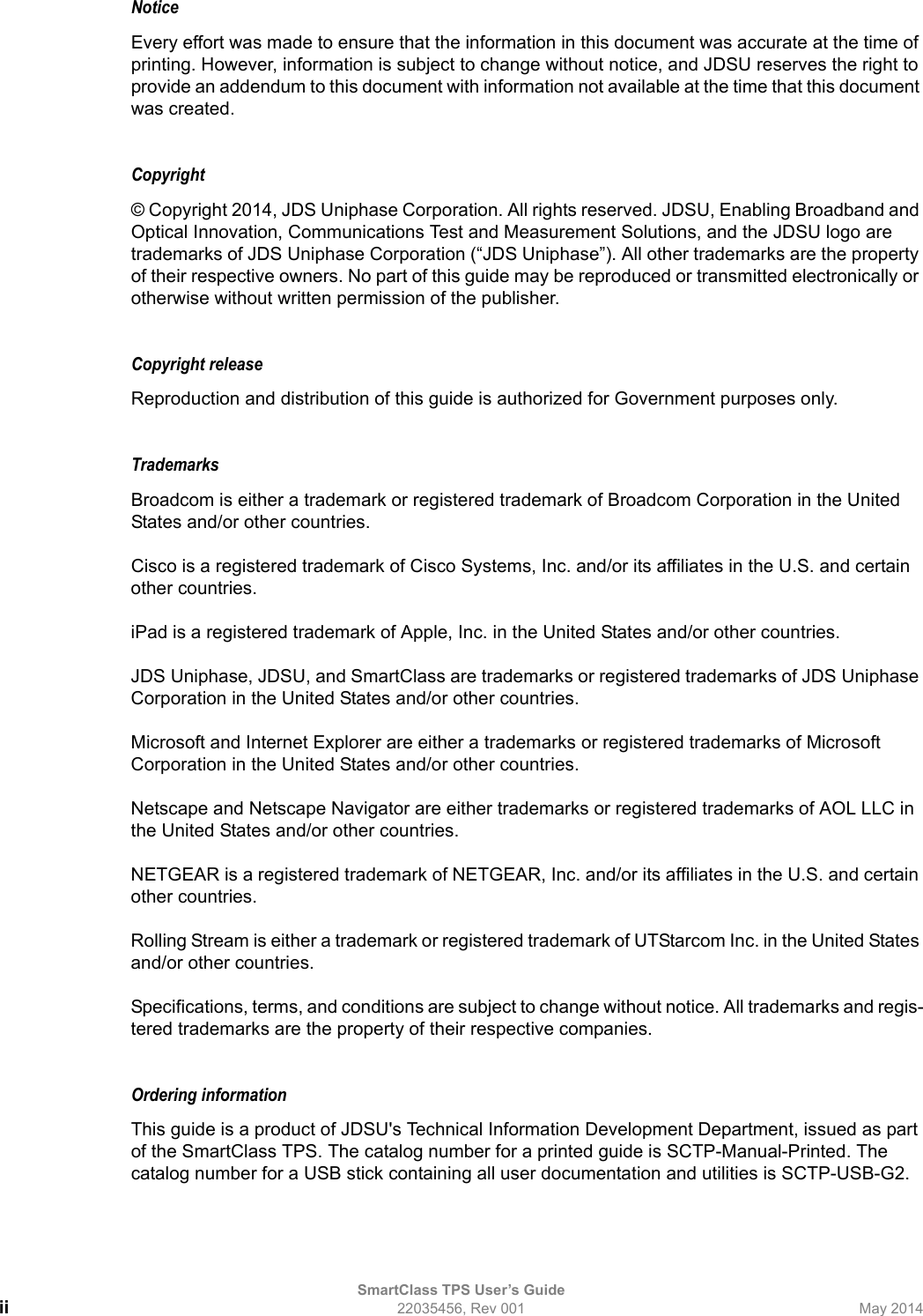 SmartClass TPS User’s Guideii 22035456, Rev 001 May 2014NoticeEvery effort was made to ensure that the information in this document was accurate at the time of printing. However, information is subject to change without notice, and JDSU reserves the right to provide an addendum to this document with information not available at the time that this document was created.Copyright © Copyright 2014, JDS Uniphase Corporation. All rights reserved. JDSU, Enabling Broadband and Optical Innovation, Communications Test and Measurement Solutions, and the JDSU logo are trademarks of JDS Uniphase Corporation (“JDS Uniphase”). All other trademarks are the property of their respective owners. No part of this guide may be reproduced or transmitted electronically or otherwise without written permission of the publisher.Copyright release Reproduction and distribution of this guide is authorized for Government purposes only.TrademarksBroadcom is either a trademark or registered trademark of Broadcom Corporation in the United States and/or other countries.Cisco is a registered trademark of Cisco Systems, Inc. and/or its affiliates in the U.S. and certain other countries.iPad is a registered trademark of Apple, Inc. in the United States and/or other countries.JDS Uniphase, JDSU, and SmartClass are trademarks or registered trademarks of JDS Uniphase Corporation in the United States and/or other countries.Microsoft and Internet Explorer are either a trademarks or registered trademarks of Microsoft Corporation in the United States and/or other countries.Netscape and Netscape Navigator are either trademarks or registered trademarks of AOL LLC in the United States and/or other countries.NETGEAR is a registered trademark of NETGEAR, Inc. and/or its affiliates in the U.S. and certain other countries.Rolling Stream is either a trademark or registered trademark of UTStarcom Inc. in the United States and/or other countries.Specifications, terms, and conditions are subject to change without notice. All trademarks and regis-tered trademarks are the property of their respective companies.Ordering informationThis guide is a product of JDSU&apos;s Technical Information Development Department, issued as part of the SmartClass TPS. The catalog number for a printed guide is SCTP-Manual-Printed. The catalog number for a USB stick containing all user documentation and utilities is SCTP-USB-G2.