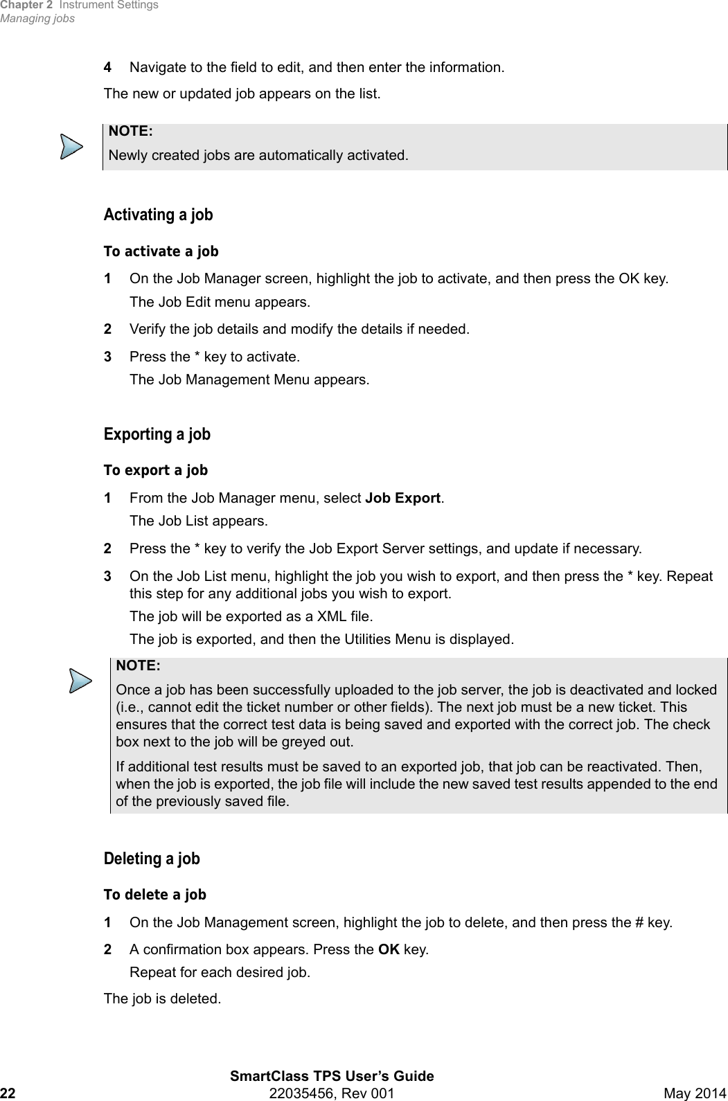 Chapter 2 Instrument SettingsManaging jobsSmartClass TPS User’s Guide22 22035456, Rev 001 May 20144Navigate to the field to edit, and then enter the information.The new or updated job appears on the list.Activating a jobTo activate a job1On the Job Manager screen, highlight the job to activate, and then press the OK key.The Job Edit menu appears.2Verify the job details and modify the details if needed.3Press the * key to activate.The Job Management Menu appears.Exporting a jobTo export a job1From the Job Manager menu, select Job Export.The Job List appears.2Press the * key to verify the Job Export Server settings, and update if necessary.3On the Job List menu, highlight the job you wish to export, and then press the * key. Repeat this step for any additional jobs you wish to export.The job will be exported as a XML file.The job is exported, and then the Utilities Menu is displayed.Deleting a jobTo delete a job1On the Job Management screen, highlight the job to delete, and then press the # key.2A confirmation box appears. Press the OK key.Repeat for each desired job.The job is deleted.NOTE:Newly created jobs are automatically activated.NOTE:Once a job has been successfully uploaded to the job server, the job is deactivated and locked (i.e., cannot edit the ticket number or other fields). The next job must be a new ticket. This ensures that the correct test data is being saved and exported with the correct job. The check box next to the job will be greyed out.If additional test results must be saved to an exported job, that job can be reactivated. Then, when the job is exported, the job file will include the new saved test results appended to the end of the previously saved file.