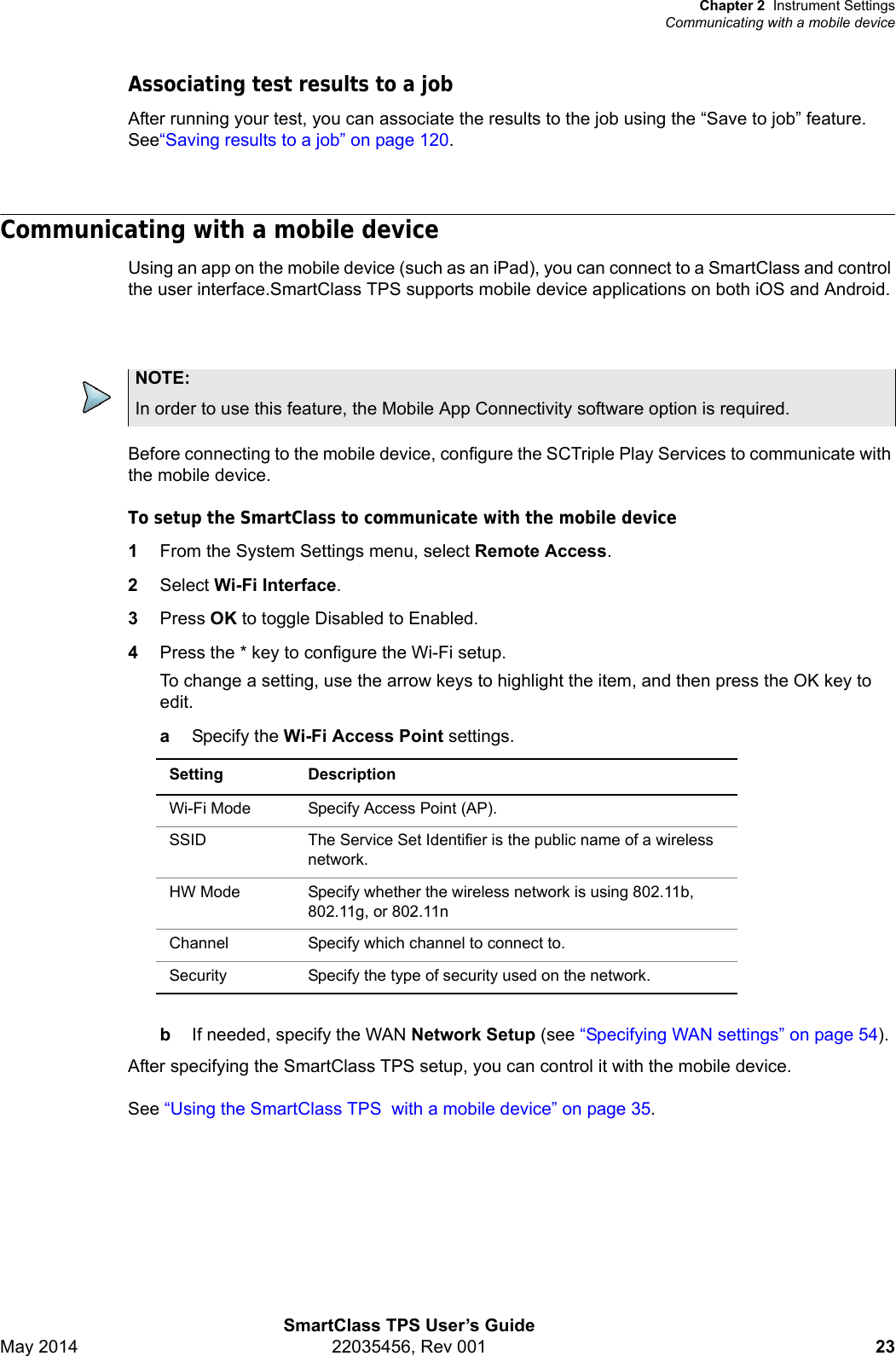 Chapter 2 Instrument SettingsCommunicating with a mobile deviceSmartClass TPS User’s GuideMay 2014 22035456, Rev 001 23Associating test results to a jobAfter running your test, you can associate the results to the job using the “Save to job” feature. See“Saving results to a job” on page 120.Communicating with a mobile deviceUsing an app on the mobile device (such as an iPad), you can connect to a SmartClass and control the user interface.SmartClass TPS supports mobile device applications on both iOS and Android.Before connecting to the mobile device, configure the SCTriple Play Services to communicate with the mobile device. To setup the SmartClass to communicate with the mobile device1From the System Settings menu, select Remote Access.2Select Wi-Fi Interface.3Press OK to toggle Disabled to Enabled.4Press the * key to configure the Wi-Fi setup. To change a setting, use the arrow keys to highlight the item, and then press the OK key to edit.aSpecify the Wi-Fi Access Point settings.bIf needed, specify the WAN Network Setup (see “Specifying WAN settings” on page 54).After specifying the SmartClass TPS setup, you can control it with the mobile device.See “Using the SmartClass TPS  with a mobile device” on page 35.NOTE:In order to use this feature, the Mobile App Connectivity software option is required.Setting DescriptionWi-Fi Mode Specify Access Point (AP).SSID The Service Set Identifier is the public name of a wireless network.HW Mode Specify whether the wireless network is using 802.11b, 802.11g, or 802.11n Channel Specify which channel to connect to.Security Specify the type of security used on the network.