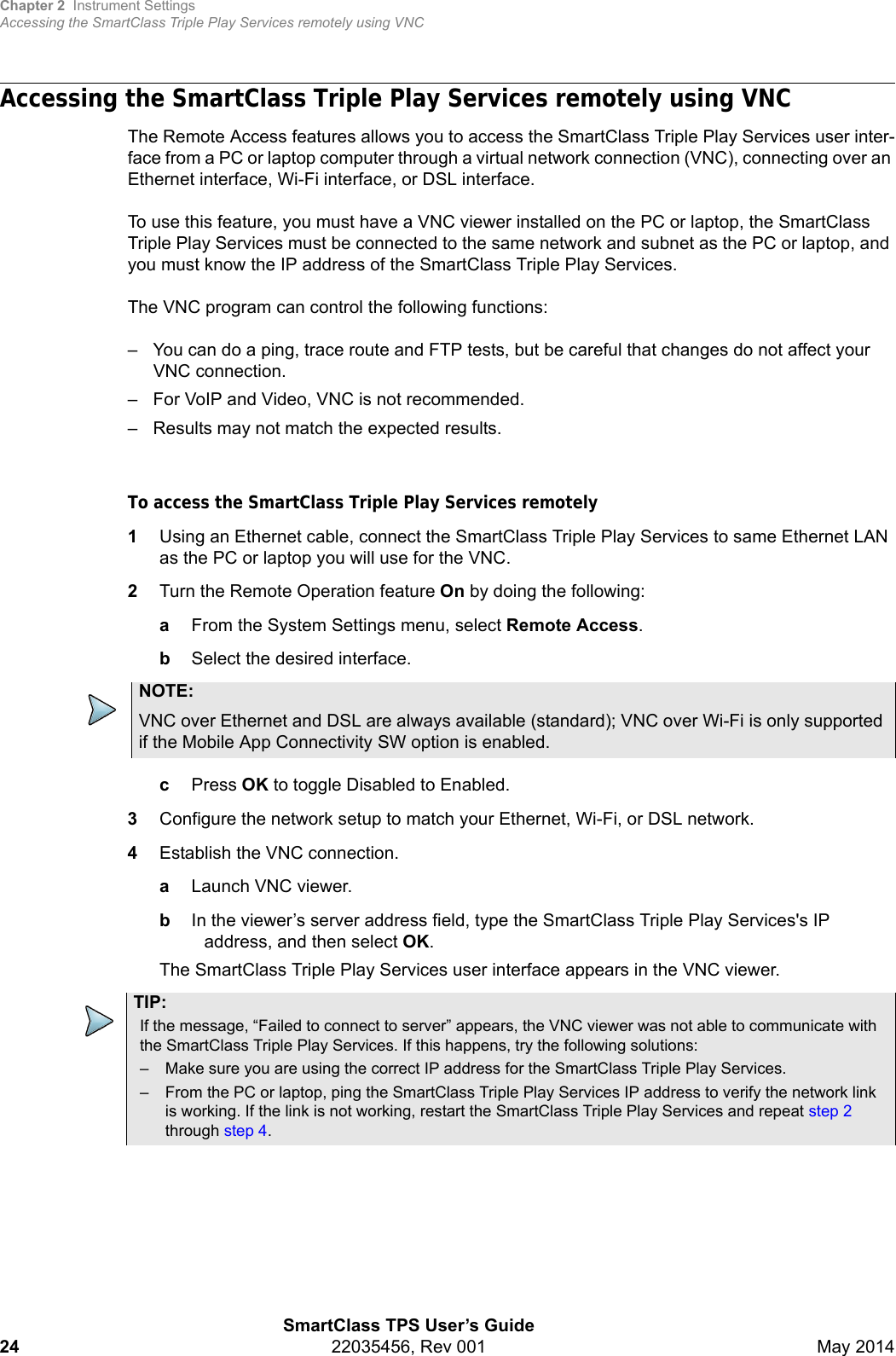 Chapter 2 Instrument SettingsAccessing the SmartClass Triple Play Services remotely using VNCSmartClass TPS User’s Guide24 22035456, Rev 001 May 2014Accessing the SmartClass Triple Play Services remotely using VNCThe Remote Access features allows you to access the SmartClass Triple Play Services user inter-face from a PC or laptop computer through a virtual network connection (VNC), connecting over an Ethernet interface, Wi-Fi interface, or DSL interface.To use this feature, you must have a VNC viewer installed on the PC or laptop, the SmartClass Triple Play Services must be connected to the same network and subnet as the PC or laptop, and you must know the IP address of the SmartClass Triple Play Services.The VNC program can control the following functions:– You can do a ping, trace route and FTP tests, but be careful that changes do not affect your VNC connection.– For VoIP and Video, VNC is not recommended.– Results may not match the expected results.To access the SmartClass Triple Play Services remotely1Using an Ethernet cable, connect the SmartClass Triple Play Services to same Ethernet LAN as the PC or laptop you will use for the VNC.2Turn the Remote Operation feature On by doing the following:aFrom the System Settings menu, select Remote Access.bSelect the desired interface.cPress OK to toggle Disabled to Enabled.3Configure the network setup to match your Ethernet, Wi-Fi, or DSL network. 4Establish the VNC connection.aLaunch VNC viewer.bIn the viewer’s server address field, type the SmartClass Triple Play Services&apos;s IP address, and then select OK.The SmartClass Triple Play Services user interface appears in the VNC viewer. NOTE:VNC over Ethernet and DSL are always available (standard); VNC over Wi-Fi is only supported if the Mobile App Connectivity SW option is enabled.TIP:If the message, “Failed to connect to server” appears, the VNC viewer was not able to communicate with the SmartClass Triple Play Services. If this happens, try the following solutions:– Make sure you are using the correct IP address for the SmartClass Triple Play Services.– From the PC or laptop, ping the SmartClass Triple Play Services IP address to verify the network link is working. If the link is not working, restart the SmartClass Triple Play Services and repeat step 2 through step 4.