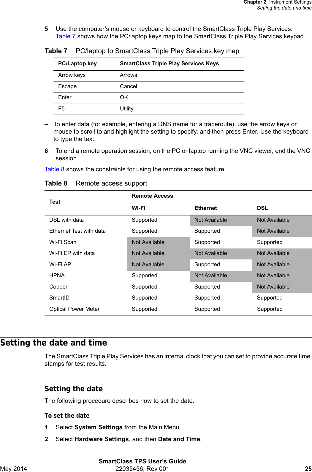 Chapter 2 Instrument SettingsSetting the date and timeSmartClass TPS User’s GuideMay 2014 22035456, Rev 001 255Use the computer’s mouse or keyboard to control the SmartClass Triple Play Services. Table 7 shows how the PC/laptop keys map to the SmartClass Triple Play Services keypad.– To enter data (for example, entering a DNS name for a traceroute), use the arrow keys or mouse to scroll to and highlight the setting to specify, and then press Enter. Use the keyboard to type the text.6To end a remote operation session, on the PC or laptop running the VNC viewer, end the VNC session.Table 8 shows the constraints for using the remote access feature.Setting the date and timeThe SmartClass Triple Play Services has an internal clock that you can set to provide accurate time stamps for test results.Setting the dateThe following procedure describes how to set the date.To set the date1Select System Settings from the Main Menu.2Select Hardware Settings, and then Date and Time.Table 7 PC/laptop to SmartClass Triple Play Services key mapPC/Laptop key SmartClass Triple Play Services KeysArrow keys ArrowsEscape Cancel Enter OK F5 UtilityTable 8 Remote access supportTestRemote AccessWi-Fi Ethernet DSLDSL with data Supported Not Available Not AvailableEthernet Test with data Supported Supported Not AvailableWi-Fi Scan Not Available Supported SupportedWi-Fi EP with data Not Available Not Available Not AvailableWi-Fi AP Not Available Supported Not AvailableHPNA Supported Not Available Not AvailableCopper Supported Supported Not AvailableSmartID Supported Supported SupportedOptical Power Meter Supported Supported Supported