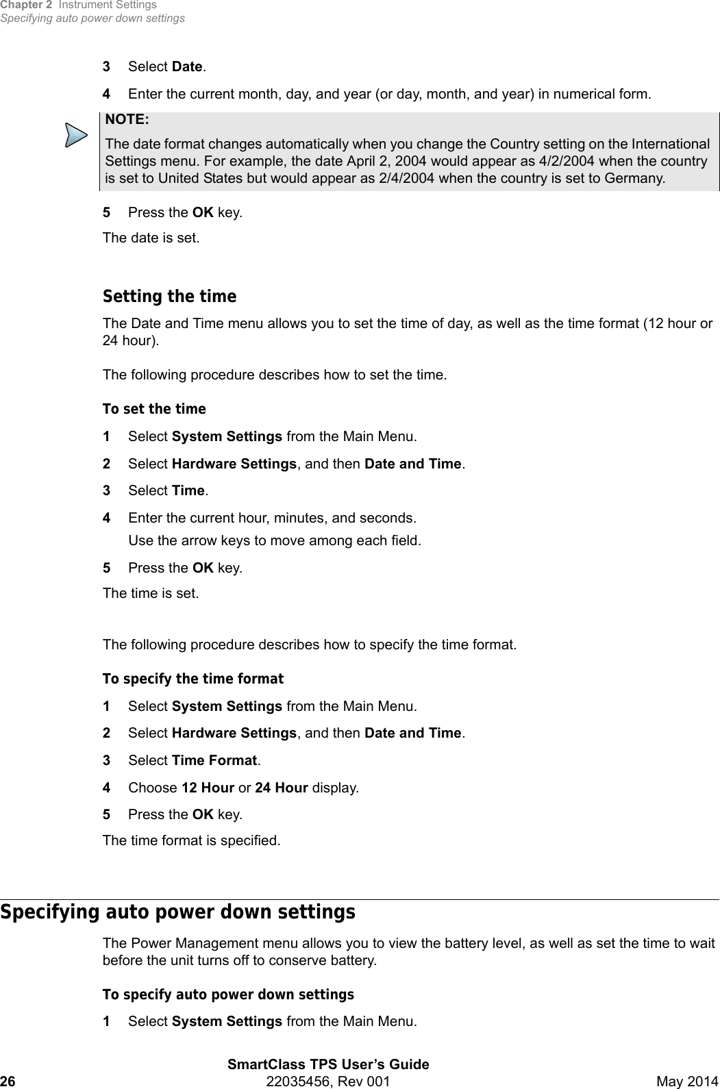 Chapter 2 Instrument SettingsSpecifying auto power down settingsSmartClass TPS User’s Guide26 22035456, Rev 001 May 20143Select Date.4Enter the current month, day, and year (or day, month, and year) in numerical form.5Press the OK key.The date is set.Setting the timeThe Date and Time menu allows you to set the time of day, as well as the time format (12 hour or 24 hour).The following procedure describes how to set the time.To set the time1Select System Settings from the Main Menu.2Select Hardware Settings, and then Date and Time.3Select Time.4Enter the current hour, minutes, and seconds.Use the arrow keys to move among each field.5Press the OK key.The time is set.The following procedure describes how to specify the time format.To specify the time format1Select System Settings from the Main Menu.2Select Hardware Settings, and then Date and Time.3Select Time Format.4Choose 12 Hour or 24 Hour display.5Press the OK key.The time format is specified.Specifying auto power down settingsThe Power Management menu allows you to view the battery level, as well as set the time to wait before the unit turns off to conserve battery.To specify auto power down settings1Select System Settings from the Main Menu.NOTE:The date format changes automatically when you change the Country setting on the International Settings menu. For example, the date April 2, 2004 would appear as 4/2/2004 when the country is set to United States but would appear as 2/4/2004 when the country is set to Germany.