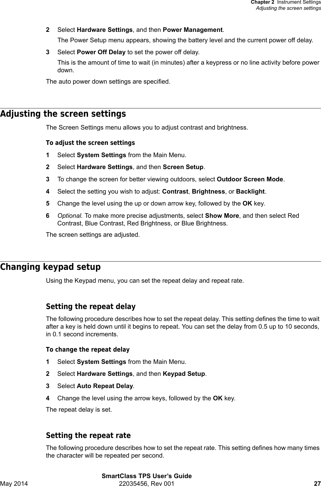 Chapter 2 Instrument SettingsAdjusting the screen settingsSmartClass TPS User’s GuideMay 2014 22035456, Rev 001 272Select Hardware Settings, and then Power Management.The Power Setup menu appears, showing the battery level and the current power off delay.3Select Power Off Delay to set the power off delay.This is the amount of time to wait (in minutes) after a keypress or no line activity before power down.The auto power down settings are specified.Adjusting the screen settingsThe Screen Settings menu allows you to adjust contrast and brightness.To adjust the screen settings1Select System Settings from the Main Menu.2Select Hardware Settings, and then Screen Setup.3To change the screen for better viewing outdoors, select Outdoor Screen Mode.4Select the setting you wish to adjust: Contrast, Brightness, or Backlight.5Change the level using the up or down arrow key, followed by the OK key.6Optional. To make more precise adjustments, select Show More, and then select Red Contrast, Blue Contrast, Red Brightness, or Blue Brightness.The screen settings are adjusted.Changing keypad setupUsing the Keypad menu, you can set the repeat delay and repeat rate.Setting the repeat delayThe following procedure describes how to set the repeat delay. This setting defines the time to wait after a key is held down until it begins to repeat. You can set the delay from 0.5 up to 10 seconds, in 0.1 second increments.To change the repeat delay1Select System Settings from the Main Menu.2Select Hardware Settings, and then Keypad Setup.3Select Auto Repeat Delay.4Change the level using the arrow keys, followed by the OK key.The repeat delay is set.Setting the repeat rateThe following procedure describes how to set the repeat rate. This setting defines how many times the character will be repeated per second.