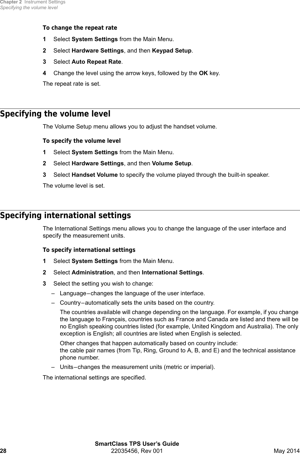 Chapter 2 Instrument SettingsSpecifying the volume levelSmartClass TPS User’s Guide28 22035456, Rev 001 May 2014To change the repeat rate1Select System Settings from the Main Menu.2Select Hardware Settings, and then Keypad Setup.3Select Auto Repeat Rate.4Change the level using the arrow keys, followed by the OK key.The repeat rate is set.Specifying the volume levelThe Volume Setup menu allows you to adjust the handset volume.To specify the volume level1Select System Settings from the Main Menu.2Select Hardware Settings, and then Volume Setup.3Select Handset Volume to specify the volume played through the built-in speaker.The volume level is set.Specifying international settingsThe International Settings menu allows you to change the language of the user interface and specify the measurement units.To specify international settings1Select System Settings from the Main Menu.2Select Administration, and then International Settings.3Select the setting you wish to change:– Language–changes the language of the user interface.– Country–automatically sets the units based on the country.The countries available will change depending on the language. For example, if you change the language to Français, countries such as France and Canada are listed and there will be no English speaking countries listed (for example, United Kingdom and Australia). The only exception is English; all countries are listed when English is selected.Other changes that happen automatically based on country include: the cable pair names (from Tip, Ring, Ground to A, B, and E) and the technical assistance phone number.– Units–changes the measurement units (metric or imperial).The international settings are specified.