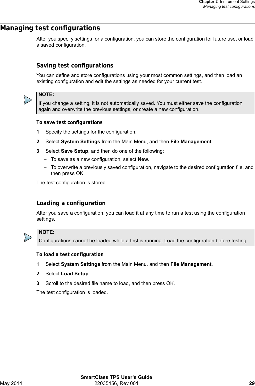 Chapter 2 Instrument SettingsManaging test configurationsSmartClass TPS User’s GuideMay 2014 22035456, Rev 001 29Managing test configurationsAfter you specify settings for a configuration, you can store the configuration for future use, or load a saved configuration.Saving test configurationsYou can define and store configurations using your most common settings, and then load an existing configuration and edit the settings as needed for your current test.To save test configurations1Specify the settings for the configuration.2Select System Settings from the Main Menu, and then File Management.3Select Save Setup, and then do one of the following:– To save as a new configuration, select New.– To overwrite a previously saved configuration, navigate to the desired configuration file, and then press OK.The test configuration is stored.Loading a configurationAfter you save a configuration, you can load it at any time to run a test using the configuration settings.To load a test configuration1Select System Settings from the Main Menu, and then File Management.2Select Load Setup.3Scroll to the desired file name to load, and then press OK.The test configuration is loaded.NOTE:If you change a setting, it is not automatically saved. You must either save the configuration again and overwrite the previous settings, or create a new configuration.NOTE:Configurations cannot be loaded while a test is running. Load the configuration before testing.