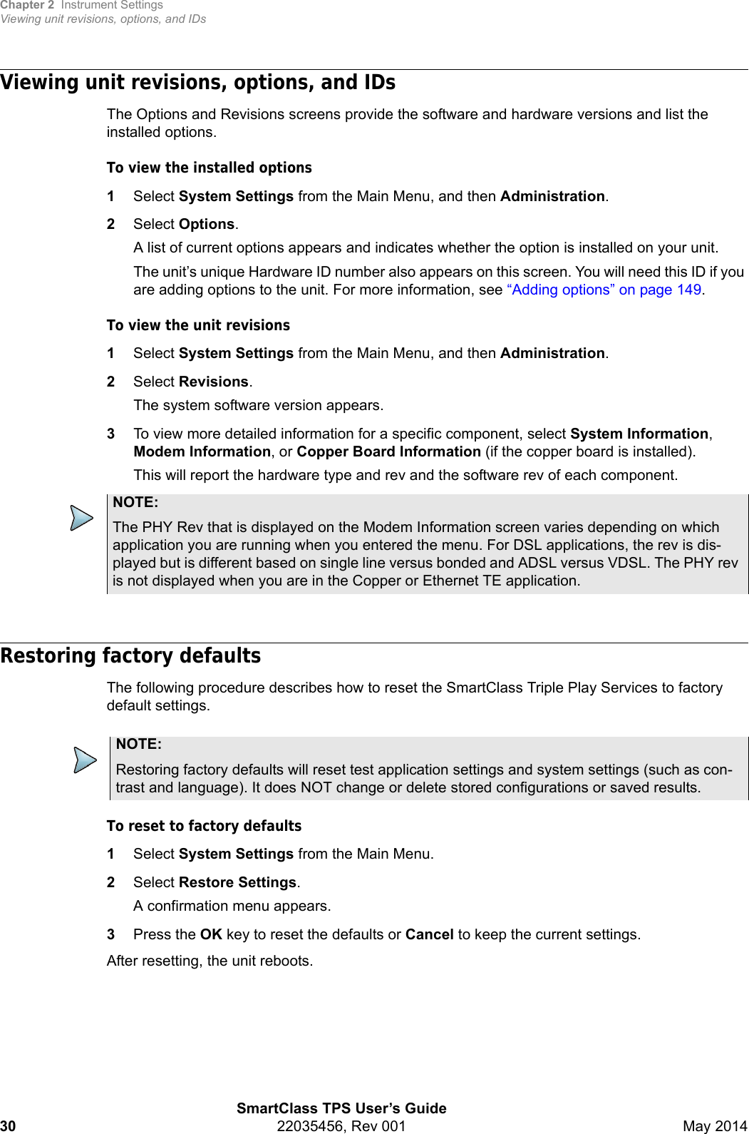 Chapter 2 Instrument SettingsViewing unit revisions, options, and IDsSmartClass TPS User’s Guide30 22035456, Rev 001 May 2014Viewing unit revisions, options, and IDsThe Options and Revisions screens provide the software and hardware versions and list the installed options.To view the installed options1Select System Settings from the Main Menu, and then Administration.2Select Options.A list of current options appears and indicates whether the option is installed on your unit.The unit’s unique Hardware ID number also appears on this screen. You will need this ID if you are adding options to the unit. For more information, see “Adding options” on page 149.To view the unit revisions1Select System Settings from the Main Menu, and then Administration.2Select Revisions.The system software version appears.3To view more detailed information for a specific component, select System Information, Modem Information, or Copper Board Information (if the copper board is installed).This will report the hardware type and rev and the software rev of each component.Restoring factory defaultsThe following procedure describes how to reset the SmartClass Triple Play Services to factory default settings.To reset to factory defaults1Select System Settings from the Main Menu.2Select Restore Settings.A confirmation menu appears.3Press the OK key to reset the defaults or Cancel to keep the current settings.After resetting, the unit reboots.NOTE:The PHY Rev that is displayed on the Modem Information screen varies depending on which application you are running when you entered the menu. For DSL applications, the rev is dis-played but is different based on single line versus bonded and ADSL versus VDSL. The PHY rev is not displayed when you are in the Copper or Ethernet TE application.NOTE:Restoring factory defaults will reset test application settings and system settings (such as con-trast and language). It does NOT change or delete stored configurations or saved results.