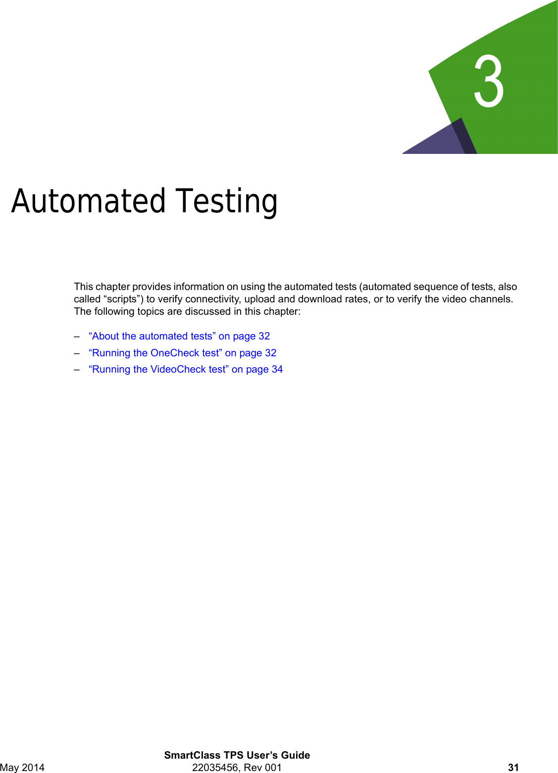 3SmartClass TPS User’s GuideMay 2014 22035456, Rev 001 31Chapter 3Automated TestingThis chapter provides information on using the automated tests (automated sequence of tests, also called “scripts”) to verify connectivity, upload and download rates, or to verify the video channels. The following topics are discussed in this chapter:–“About the automated tests” on page 32–“Running the OneCheck test” on page 32–“Running the VideoCheck test” on page 34