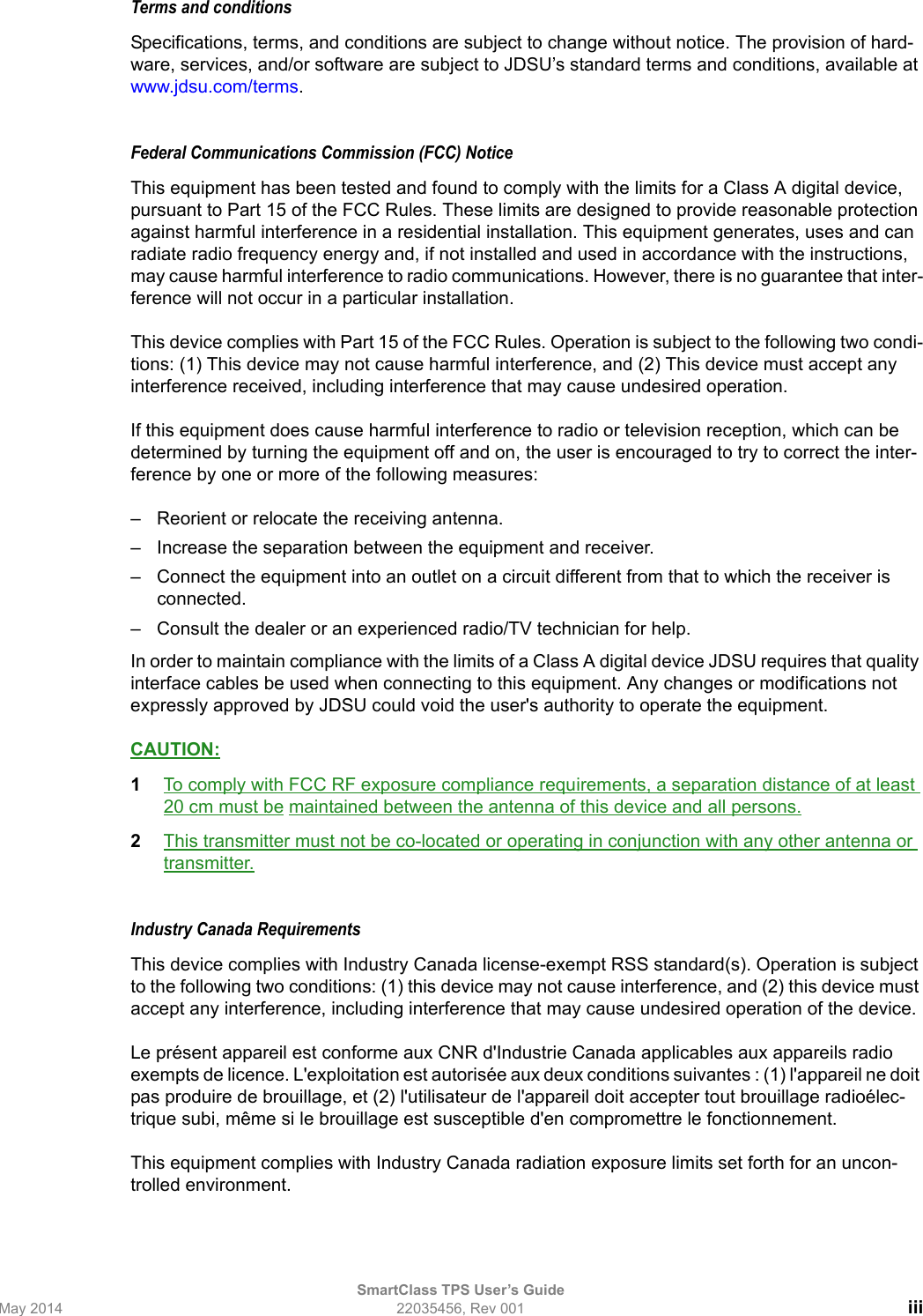 SmartClass TPS User’s GuideMay 2014 22035456, Rev 001 iiiTerms and conditionsSpecifications, terms, and conditions are subject to change without notice. The provision of hard-ware, services, and/or software are subject to JDSU’s standard terms and conditions, available at www.jdsu.com/terms.Federal Communications Commission (FCC) NoticeThis equipment has been tested and found to comply with the limits for a Class A digital device, pursuant to Part 15 of the FCC Rules. These limits are designed to provide reasonable protection against harmful interference in a residential installation. This equipment generates, uses and can radiate radio frequency energy and, if not installed and used in accordance with the instructions, may cause harmful interference to radio communications. However, there is no guarantee that inter-ference will not occur in a particular installation.This device complies with Part 15 of the FCC Rules. Operation is subject to the following two condi-tions: (1) This device may not cause harmful interference, and (2) This device must accept any interference received, including interference that may cause undesired operation.If this equipment does cause harmful interference to radio or television reception, which can be determined by turning the equipment off and on, the user is encouraged to try to correct the inter-ference by one or more of the following measures:– Reorient or relocate the receiving antenna.– Increase the separation between the equipment and receiver.– Connect the equipment into an outlet on a circuit different from that to which the receiver is connected.– Consult the dealer or an experienced radio/TV technician for help.In order to maintain compliance with the limits of a Class A digital device JDSU requires that quality interface cables be used when connecting to this equipment. Any changes or modifications not expressly approved by JDSU could void the user&apos;s authority to operate the equipment. CAUTION:1To comply with FCC RF exposure compliance requirements, a separation distance of at least 20 cm must be maintained between the antenna of this device and all persons.2This transmitter must not be co-located or operating in conjunction with any other antenna or transmitter.Industry Canada Requirements This device complies with Industry Canada license-exempt RSS standard(s). Operation is subject to the following two conditions: (1) this device may not cause interference, and (2) this device must accept any interference, including interference that may cause undesired operation of the device.Le présent appareil est conforme aux CNR d&apos;Industrie Canada applicables aux appareils radio exempts de licence. L&apos;exploitation est autorisée aux deux conditions suivantes : (1) l&apos;appareil ne doit pas produire de brouillage, et (2) l&apos;utilisateur de l&apos;appareil doit accepter tout brouillage radioélec-trique subi, même si le brouillage est susceptible d&apos;en compromettre le fonctionnement.This equipment complies with Industry Canada radiation exposure limits set forth for an uncon-trolled environment. 