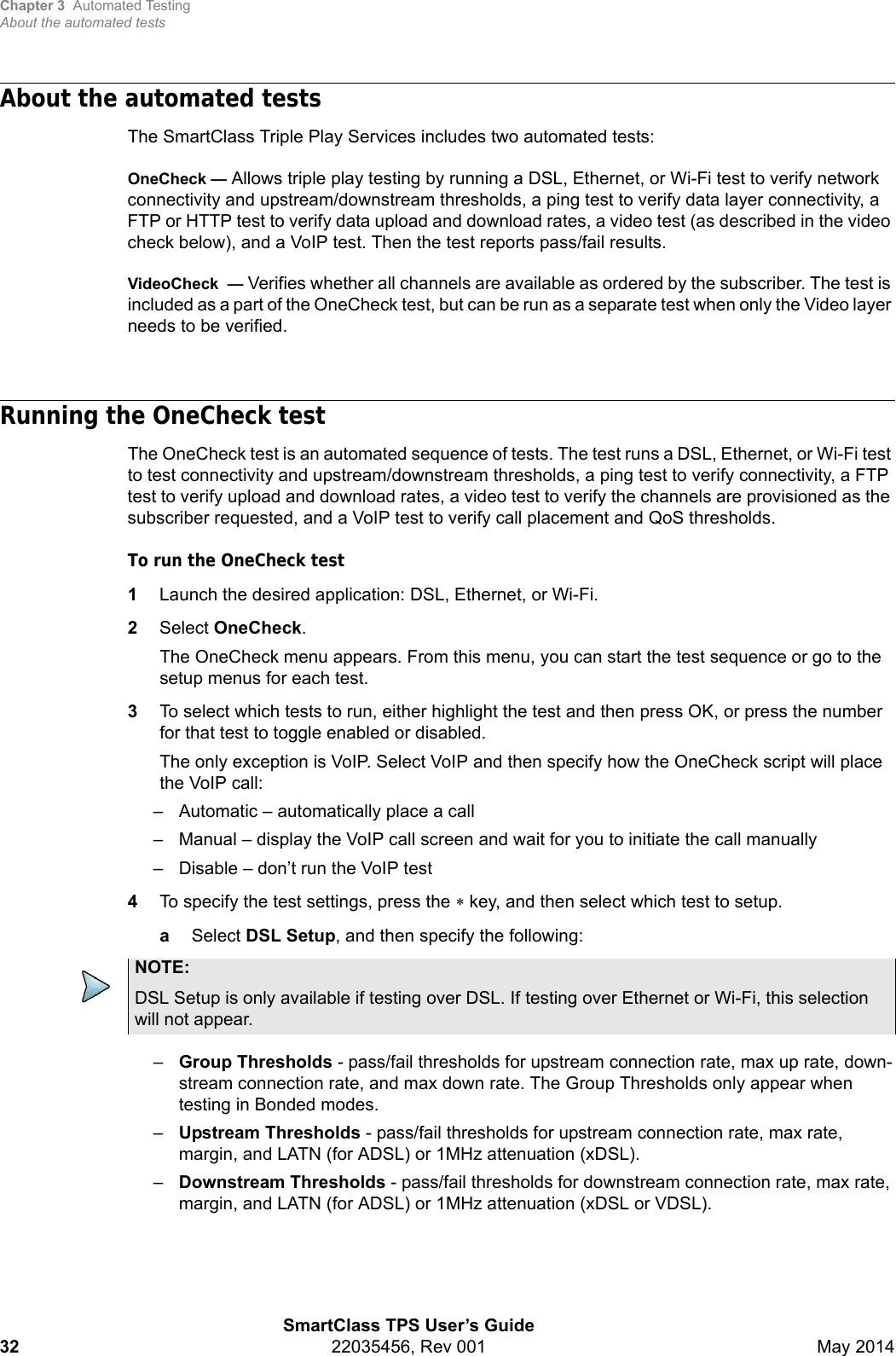 Chapter 3 Automated TestingAbout the automated testsSmartClass TPS User’s Guide32 22035456, Rev 001 May 2014About the automated testsThe SmartClass Triple Play Services includes two automated tests:OneCheck — Allows triple play testing by running a DSL, Ethernet, or Wi-Fi test to verify network connectivity and upstream/downstream thresholds, a ping test to verify data layer connectivity, a FTP or HTTP test to verify data upload and download rates, a video test (as described in the video check below), and a VoIP test. Then the test reports pass/fail results.VideoCheck — Verifies whether all channels are available as ordered by the subscriber. The test is included as a part of the OneCheck test, but can be run as a separate test when only the Video layer needs to be verified.Running the OneCheck testThe OneCheck test is an automated sequence of tests. The test runs a DSL, Ethernet, or Wi-Fi test to test connectivity and upstream/downstream thresholds, a ping test to verify connectivity, a FTP test to verify upload and download rates, a video test to verify the channels are provisioned as the subscriber requested, and a VoIP test to verify call placement and QoS thresholds.To run the OneCheck test1Launch the desired application: DSL, Ethernet, or Wi-Fi.2Select OneCheck.The OneCheck menu appears. From this menu, you can start the test sequence or go to the setup menus for each test.3To select which tests to run, either highlight the test and then press OK, or press the number for that test to toggle enabled or disabled.The only exception is VoIP. Select VoIP and then specify how the OneCheck script will place the VoIP call:– Automatic – automatically place a call– Manual – display the VoIP call screen and wait for you to initiate the call manually– Disable – don’t run the VoIP test4To specify the test settings, press the  key, and then select which test to setup.aSelect DSL Setup, and then specify the following:–Group Thresholds - pass/fail thresholds for upstream connection rate, max up rate, down-stream connection rate, and max down rate. The Group Thresholds only appear when testing in Bonded modes.–Upstream Thresholds - pass/fail thresholds for upstream connection rate, max rate, margin, and LATN (for ADSL) or 1MHz attenuation (xDSL).–Downstream Thresholds - pass/fail thresholds for downstream connection rate, max rate, margin, and LATN (for ADSL) or 1MHz attenuation (xDSL or VDSL).NOTE:DSL Setup is only available if testing over DSL. If testing over Ethernet or Wi-Fi, this selection will not appear.