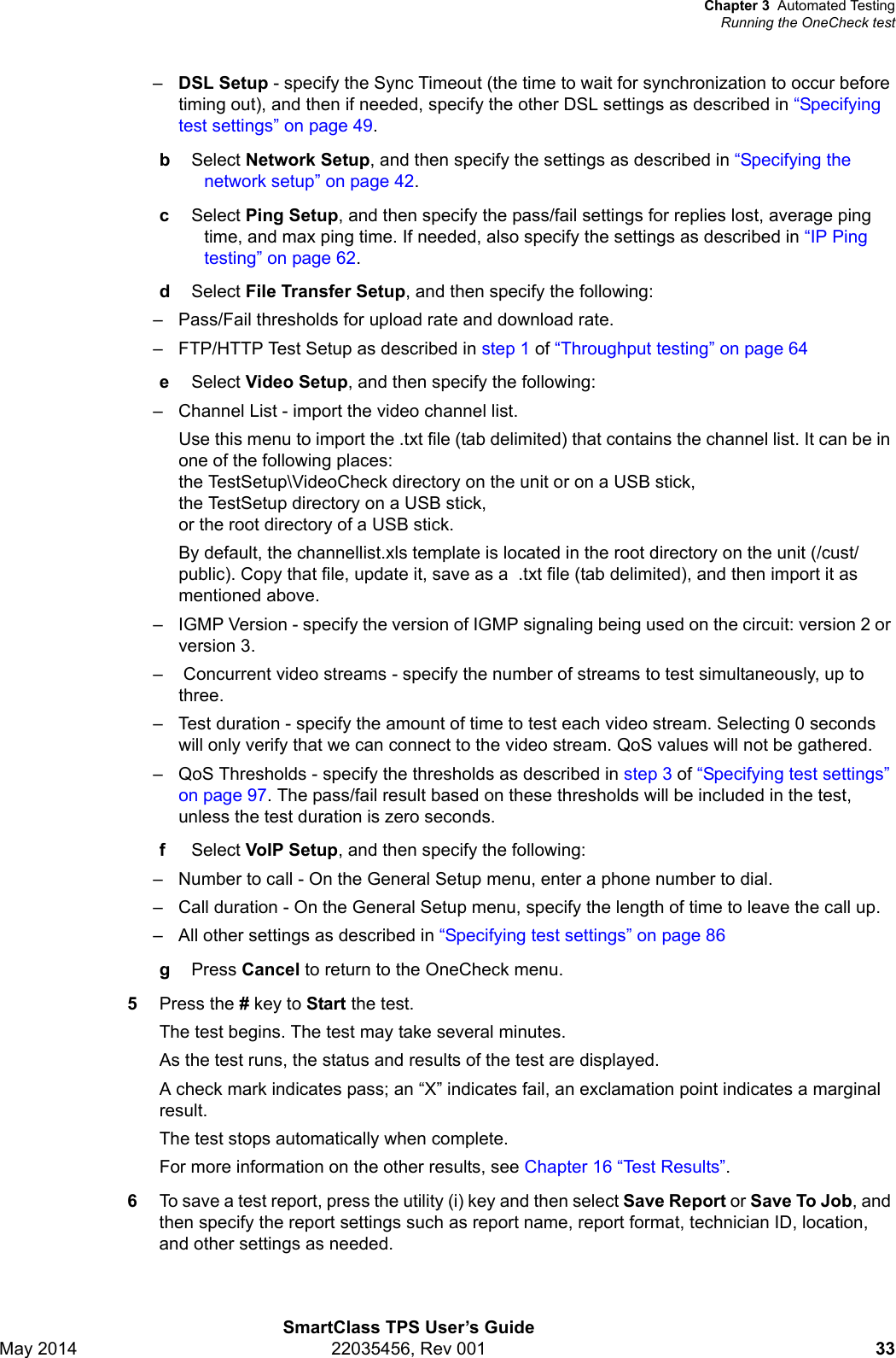 Chapter 3 Automated TestingRunning the OneCheck testSmartClass TPS User’s GuideMay 2014 22035456, Rev 001 33–DSL Setup - specify the Sync Timeout (the time to wait for synchronization to occur before timing out), and then if needed, specify the other DSL settings as described in “Specifying test settings” on page 49.bSelect Network Setup, and then specify the settings as described in “Specifying the network setup” on page 42.cSelect Ping Setup, and then specify the pass/fail settings for replies lost, average ping time, and max ping time. If needed, also specify the settings as described in “IP Ping testing” on page 62.dSelect File Transfer Setup, and then specify the following:– Pass/Fail thresholds for upload rate and download rate.– FTP/HTTP Test Setup as described in step 1 of “Throughput testing” on page 64eSelect Video Setup, and then specify the following:– Channel List - import the video channel list. Use this menu to import the .txt file (tab delimited) that contains the channel list. It can be in one of the following places: the TestSetup\VideoCheck directory on the unit or on a USB stick, the TestSetup directory on a USB stick, or the root directory of a USB stick.By default, the channellist.xls template is located in the root directory on the unit (/cust/public). Copy that file, update it, save as a  .txt file (tab delimited), and then import it as mentioned above.– IGMP Version - specify the version of IGMP signaling being used on the circuit: version 2 or version 3.–  Concurrent video streams - specify the number of streams to test simultaneously, up to three.– Test duration - specify the amount of time to test each video stream. Selecting 0 seconds will only verify that we can connect to the video stream. QoS values will not be gathered.– QoS Thresholds - specify the thresholds as described in step 3 of “Specifying test settings” on page 97. The pass/fail result based on these thresholds will be included in the test, unless the test duration is zero seconds.fSelect VoIP Setup, and then specify the following:– Number to call - On the General Setup menu, enter a phone number to dial.– Call duration - On the General Setup menu, specify the length of time to leave the call up.– All other settings as described in “Specifying test settings” on page 86gPress Cancel to return to the OneCheck menu.5Press the # key to Start the test.The test begins. The test may take several minutes.As the test runs, the status and results of the test are displayed.A check mark indicates pass; an “X” indicates fail, an exclamation point indicates a marginal result.The test stops automatically when complete.For more information on the other results, see Chapter 16 “Test Results”.6To save a test report, press the utility (i) key and then select Save Report or Save To Job, and then specify the report settings such as report name, report format, technician ID, location, and other settings as needed.