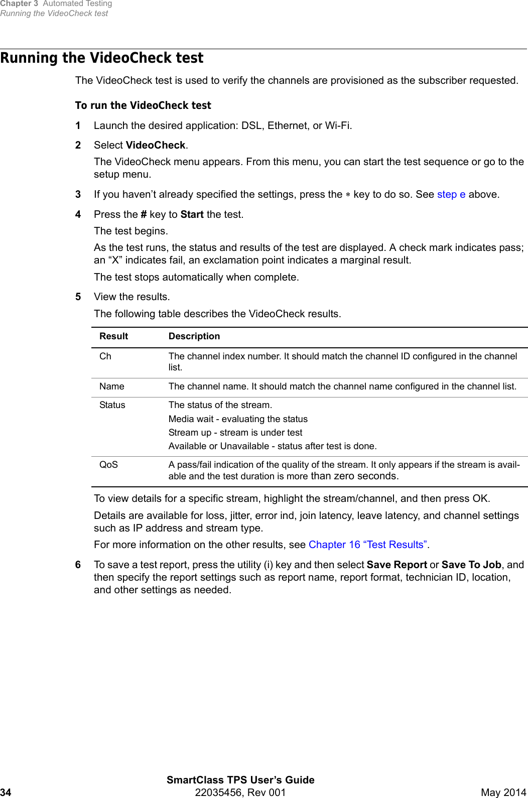 Chapter 3 Automated TestingRunning the VideoCheck testSmartClass TPS User’s Guide34 22035456, Rev 001 May 2014Running the VideoCheck testThe VideoCheck test is used to verify the channels are provisioned as the subscriber requested. To run the VideoCheck test1Launch the desired application: DSL, Ethernet, or Wi-Fi.2Select VideoCheck.The VideoCheck menu appears. From this menu, you can start the test sequence or go to the setup menu.3If you haven’t already specified the settings, press the  key to do so. See step e above.4Press the # key to Start the test.The test begins. As the test runs, the status and results of the test are displayed. A check mark indicates pass; an “X” indicates fail, an exclamation point indicates a marginal result.The test stops automatically when complete.5View the results.The following table describes the VideoCheck results.To view details for a specific stream, highlight the stream/channel, and then press OK.Details are available for loss, jitter, error ind, join latency, leave latency, and channel settings such as IP address and stream type.For more information on the other results, see Chapter 16 “Test Results”.6To save a test report, press the utility (i) key and then select Save Report or Save To Job, and then specify the report settings such as report name, report format, technician ID, location, and other settings as needed.Result DescriptionCh The channel index number. It should match the channel ID configured in the channel list.Name The channel name. It should match the channel name configured in the channel list.Status The status of the stream.Media wait - evaluating the statusStream up - stream is under testAvailable or Unavailable - status after test is done.QoS A pass/fail indication of the quality of the stream. It only appears if the stream is avail-able and the test duration is more than zero seconds.