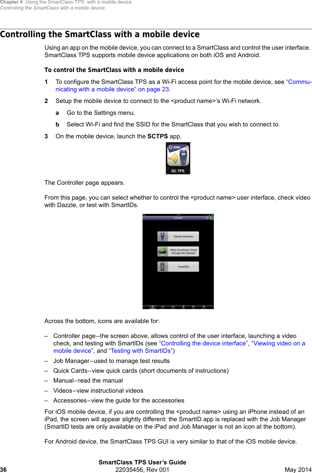 Chapter 4 Using the SmartClass TPS  with a mobile deviceControlling the SmartClass with a mobile deviceSmartClass TPS User’s Guide36 22035456, Rev 001 May 2014Controlling the SmartClass with a mobile deviceUsing an app on the mobile device, you can connect to a SmartClass and control the user interface. SmartClass TPS supports mobile device applications on both iOS and Android.To control the SmartClass with a mobile device1To configure the SmartClass TPS as a Wi-Fi access point for the mobile device, see “Commu-nicating with a mobile device” on page 23.2Setup the mobile device to connect to the &lt;product name&gt;’s Wi-Fi network.aGo to the Settings menu.bSelect Wi-Fi and find the SSID for the SmartClass that you wish to connect to.3On the mobile device, launch the SCTPS app.The Controller page appears.From this page, you can select whether to control the &lt;product name&gt; user interface, check video with Dazzle, or test with SmartIDs.Across the bottom, icons are available for:– Controller page–the screen above, allows control of the user interface, launching a video check, and testing with SmartIDs (see “Controlling the device interface”, “Viewing video on a mobile device”, and “Testing with SmartIDs”)– Job Manager–used to manage test results– Quick Cards–view quick cards (short documents of instructions)– Manual–read the manual– Videos–view instructional videos– Accessories–view the guide for the accessoriesFor iOS mobile device, if you are controlling the &lt;product name&gt; using an iPhone instead of an iPad, the screen will appear slightly different: the SmartID app is replaced with the Job Manager (SmartID tests are only available on the iPad and Job Manager is not an icon at the bottom). For Android device, the SmartClass TPS GUI is very similar to that of the iOS mobile device.