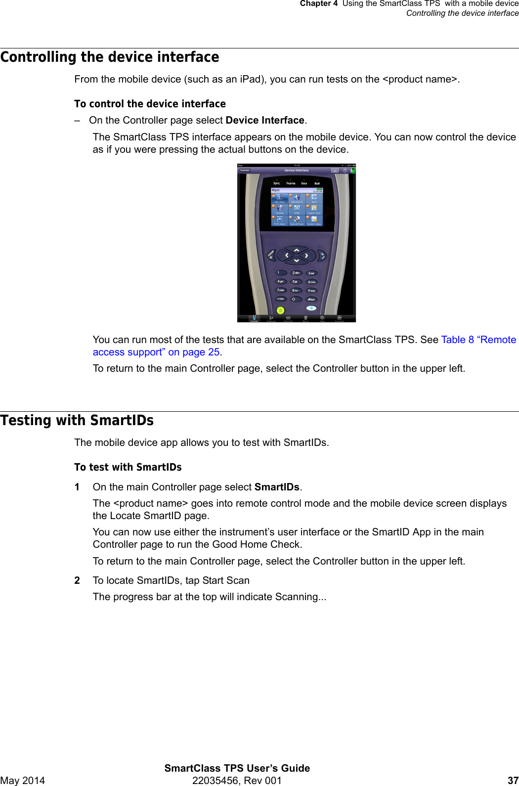 Chapter 4 Using the SmartClass TPS  with a mobile deviceControlling the device interfaceSmartClass TPS User’s GuideMay 2014 22035456, Rev 001 37Controlling the device interfaceFrom the mobile device (such as an iPad), you can run tests on the &lt;product name&gt;.To control the device interface– On the Controller page select Device Interface.The SmartClass TPS interface appears on the mobile device. You can now control the device as if you were pressing the actual buttons on the device.You can run most of the tests that are available on the SmartClass TPS. See Ta bl e 8  “Remote access support” on page 25.To return to the main Controller page, select the Controller button in the upper left.Testing with SmartIDsThe mobile device app allows you to test with SmartIDs.To test with SmartIDs1On the main Controller page select SmartIDs.The &lt;product name&gt; goes into remote control mode and the mobile device screen displays the Locate SmartID page.You can now use either the instrument’s user interface or the SmartID App in the main Controller page to run the Good Home Check.To return to the main Controller page, select the Controller button in the upper left.2To locate SmartIDs, tap Start ScanThe progress bar at the top will indicate Scanning...