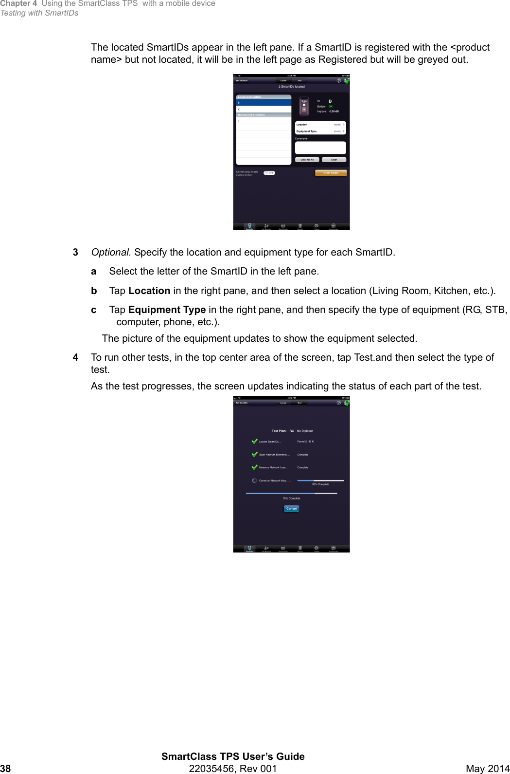 Chapter 4 Using the SmartClass TPS  with a mobile deviceTesting with SmartIDsSmartClass TPS User’s Guide38 22035456, Rev 001 May 2014The located SmartIDs appear in the left pane. If a SmartID is registered with the &lt;product name&gt; but not located, it will be in the left page as Registered but will be greyed out.3Optional. Specify the location and equipment type for each SmartID.aSelect the letter of the SmartID in the left pane.bTap Location in the right pane, and then select a location (Living Room, Kitchen, etc.).cTap Equipment Type in the right pane, and then specify the type of equipment (RG, STB, computer, phone, etc.).The picture of the equipment updates to show the equipment selected. 4To run other tests, in the top center area of the screen, tap Test.and then select the type of test.As the test progresses, the screen updates indicating the status of each part of the test.