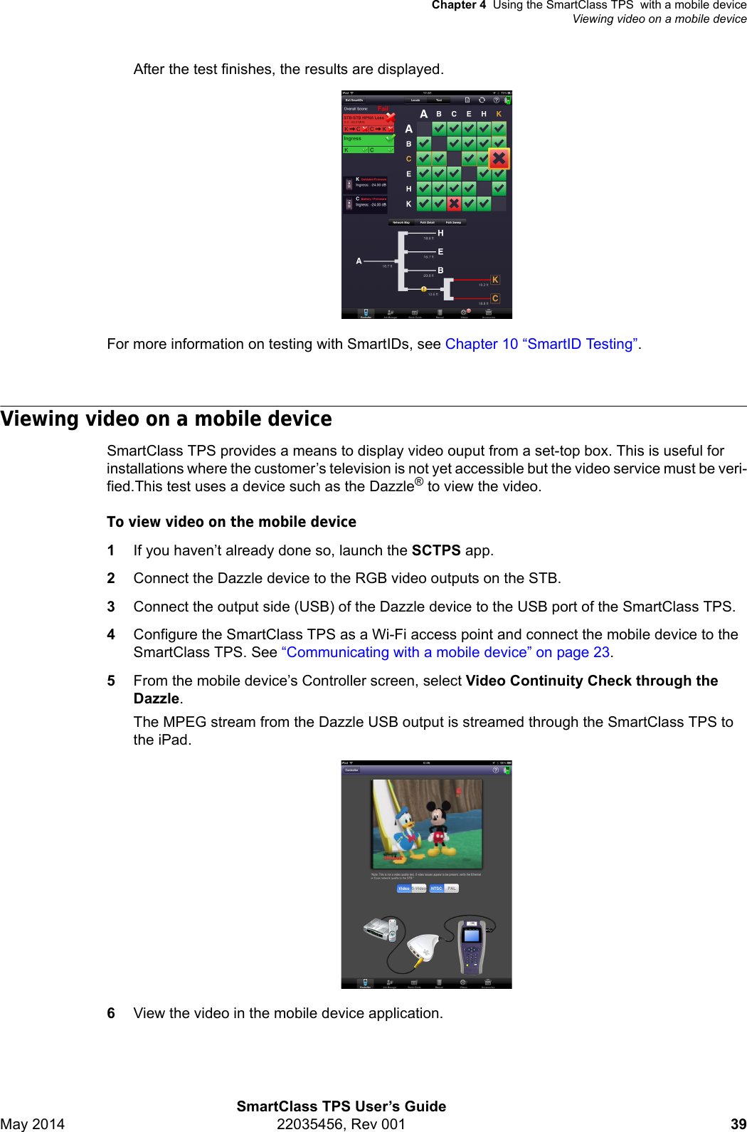 Chapter 4 Using the SmartClass TPS  with a mobile deviceViewing video on a mobile deviceSmartClass TPS User’s GuideMay 2014 22035456, Rev 001 39After the test finishes, the results are displayed.For more information on testing with SmartIDs, see Chapter 10 “SmartID Testing”.Viewing video on a mobile deviceSmartClass TPS provides a means to display video ouput from a set-top box. This is useful for installations where the customer’s television is not yet accessible but the video service must be veri-fied.This test uses a device such as the Dazzle® to view the video.To view video on the mobile device1If you haven’t already done so, launch the SCTPS app.2Connect the Dazzle device to the RGB video outputs on the STB.3Connect the output side (USB) of the Dazzle device to the USB port of the SmartClass TPS.4Configure the SmartClass TPS as a Wi-Fi access point and connect the mobile device to the SmartClass TPS. See “Communicating with a mobile device” on page 23.5From the mobile device’s Controller screen, select Video Continuity Check through the Dazzle.The MPEG stream from the Dazzle USB output is streamed through the SmartClass TPS to the iPad. 6View the video in the mobile device application.