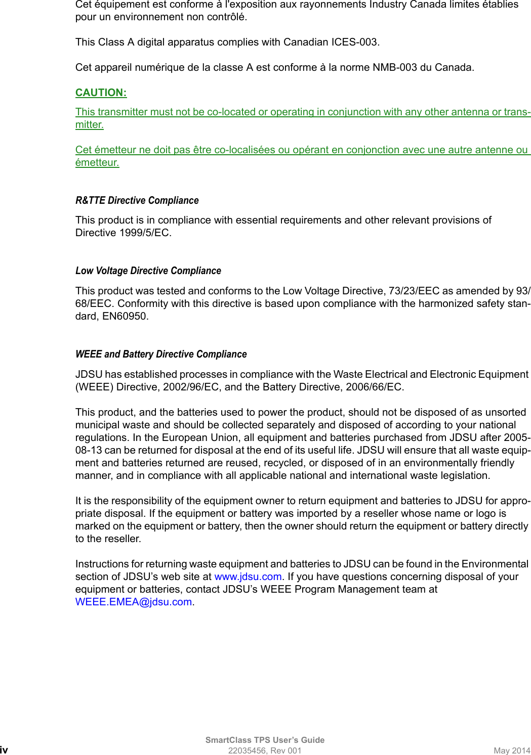 SmartClass TPS User’s Guideiv 22035456, Rev 001 May 2014Cet équipement est conforme à l&apos;exposition aux rayonnements Industry Canada limites établies pour un environnement non contrôlé.This Class A digital apparatus complies with Canadian ICES-003.Cet appareil numérique de la classe A est conforme à la norme NMB-003 du Canada.CAUTION:This transmitter must not be co-located or operating in conjunction with any other antenna or trans-mitter.Cet émetteur ne doit pas être co-localisées ou opérant en conjonction avec une autre antenne ou émetteur.R&amp;TTE Directive Compliance This product is in compliance with essential requirements and other relevant provisions of Directive 1999/5/EC.Low Voltage Directive ComplianceThis product was tested and conforms to the Low Voltage Directive, 73/23/EEC as amended by 93/68/EEC. Conformity with this directive is based upon compliance with the harmonized safety stan-dard, EN60950.WEEE and Battery Directive ComplianceJDSU has established processes in compliance with the Waste Electrical and Electronic Equipment (WEEE) Directive, 2002/96/EC, and the Battery Directive, 2006/66/EC.This product, and the batteries used to power the product, should not be disposed of as unsorted municipal waste and should be collected separately and disposed of according to your national regulations. In the European Union, all equipment and batteries purchased from JDSU after 2005-08-13 can be returned for disposal at the end of its useful life. JDSU will ensure that all waste equip-ment and batteries returned are reused, recycled, or disposed of in an environmentally friendly manner, and in compliance with all applicable national and international waste legislation.It is the responsibility of the equipment owner to return equipment and batteries to JDSU for appro-priate disposal. If the equipment or battery was imported by a reseller whose name or logo is marked on the equipment or battery, then the owner should return the equipment or battery directly to the reseller.Instructions for returning waste equipment and batteries to JDSU can be found in the Environmental section of JDSU’s web site at www.jdsu.com. If you have questions concerning disposal of your equipment or batteries, contact JDSU’s WEEE Program Management team at WEEE.EMEA@jdsu.com.