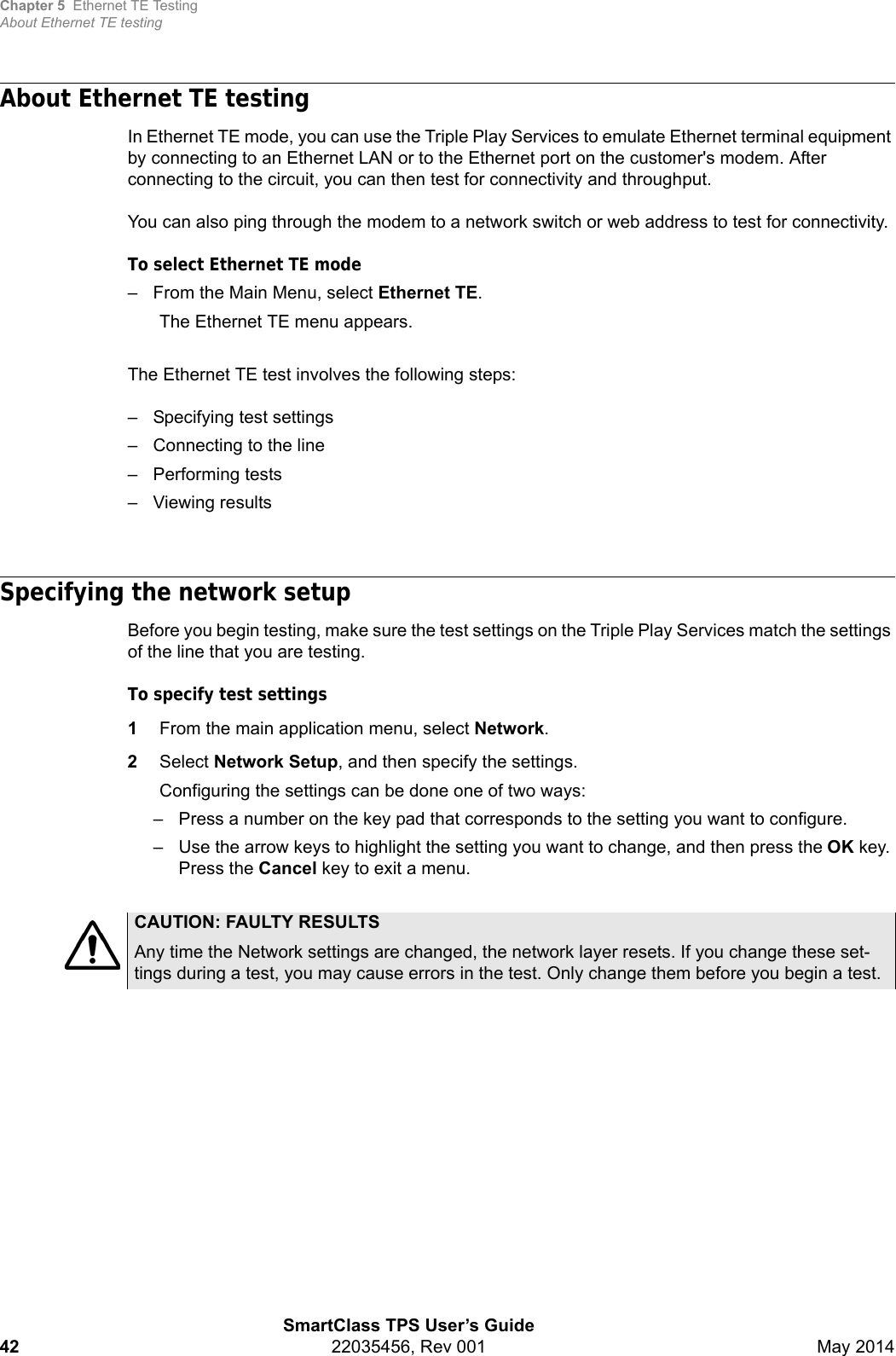 Chapter 5 Ethernet TE TestingAbout Ethernet TE testingSmartClass TPS User’s Guide42 22035456, Rev 001 May 2014About Ethernet TE testingIn Ethernet TE mode, you can use the Triple Play Services to emulate Ethernet terminal equipment by connecting to an Ethernet LAN or to the Ethernet port on the customer&apos;s modem. After connecting to the circuit, you can then test for connectivity and throughput.You can also ping through the modem to a network switch or web address to test for connectivity.To select Ethernet TE mode– From the Main Menu, select Ethernet TE.The Ethernet TE menu appears. The Ethernet TE test involves the following steps:– Specifying test settings– Connecting to the line– Performing tests– Viewing resultsSpecifying the network setupBefore you begin testing, make sure the test settings on the Triple Play Services match the settings of the line that you are testing.To specify test settings1From the main application menu, select Network.2Select Network Setup, and then specify the settings.Configuring the settings can be done one of two ways:– Press a number on the key pad that corresponds to the setting you want to configure.– Use the arrow keys to highlight the setting you want to change, and then press the OK key. Press the Cancel key to exit a menu. CAUTION: FAULTY RESULTSAny time the Network settings are changed, the network layer resets. If you change these set-tings during a test, you may cause errors in the test. Only change them before you begin a test. 