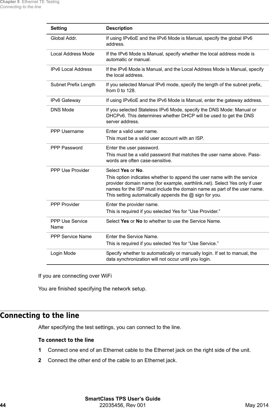 Chapter 5 Ethernet TE TestingConnecting to the lineSmartClass TPS User’s Guide44 22035456, Rev 001 May 2014If you are connecting over WiFiYou are finished specifying the network setup.Connecting to the lineAfter specifying the test settings, you can connect to the line.To connect to the line1Connect one end of an Ethernet cable to the Ethernet jack on the right side of the unit.2Connect the other end of the cable to an Ethernet jack.Global Addr. If using IPv6oE and the IPv6 Mode is Manual, specify the global IPv6 address.Local Address Mode If the IPv6 Mode is Manual, specify whether the local address mode is automatic or manual.IPv6 Local Address If the IPv6 Mode is Manual, and the Local Address Mode is Manual, specify the local address.Subnet Prefix Length If you selected Manual IPv6 mode, specify the length of the subnet prefix, from 0 to 128.IPv6 Gateway If using IPv6oE and the IPv6 Mode is Manual, enter the gateway address.DNS Mode If you selected Stateless IPv6 Mode, specify the DNS Mode: Manual or DHCPv6. This determines whether DHCP will be used to get the DNS server address.PPP Username Enter a valid user name.This must be a valid user account with an ISP.PPP Password Enter the user password.This must be a valid password that matches the user name above. Pass-words are often case-sensitive.PPP Use Provider Select Yes or No.This option indicates whether to append the user name with the service provider domain name (for example, earthlink.net). Select Yes only if user names for the ISP must include the domain name as part of the user name. This setting automatically appends the @ sign for you.PPP Provider Enter the provider name.This is required if you selected Yes for “Use Provider.”PPP Use Service NameSelect Yes or No to whether to use the Service Name.PPP Service Name Enter the Service Name.This is required if you selected Yes for “Use Service.”Login Mode Specify whether to automatically or manually login. If set to manual, the data synchronization will not occur until you login.Setting Description