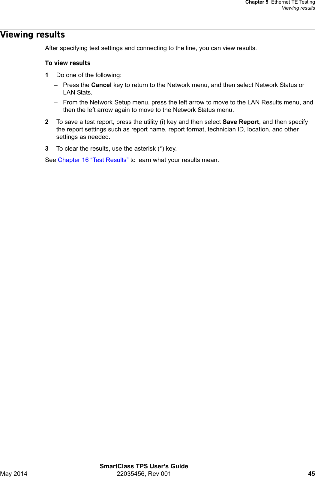 Chapter 5 Ethernet TE TestingViewing resultsSmartClass TPS User’s GuideMay 2014 22035456, Rev 001 45Viewing resultsAfter specifying test settings and connecting to the line, you can view results.To view results1Do one of the following:– Press the Cancel key to return to the Network menu, and then select Network Status or LAN Stats.– From the Network Setup menu, press the left arrow to move to the LAN Results menu, and then the left arrow again to move to the Network Status menu.2To save a test report, press the utility (i) key and then select Save Report, and then specify the report settings such as report name, report format, technician ID, location, and other settings as needed.3To clear the results, use the asterisk (*) key.See Chapter 16 “Test Results” to learn what your results mean.