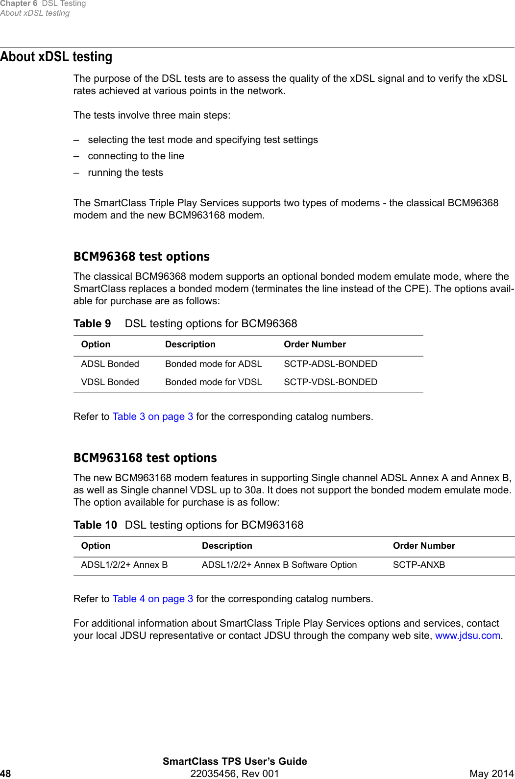 Chapter 6 DSL TestingAbout xDSL testingSmartClass TPS User’s Guide48 22035456, Rev 001 May 2014About xDSL testingThe purpose of the DSL tests are to assess the quality of the xDSL signal and to verify the xDSL rates achieved at various points in the network. The tests involve three main steps:– selecting the test mode and specifying test settings– connecting to the line– running the testsThe SmartClass Triple Play Services supports two types of modems - the classical BCM96368 modem and the new BCM963168 modem.BCM96368 test optionsThe classical BCM96368 modem supports an optional bonded modem emulate mode, where the SmartClass replaces a bonded modem (terminates the line instead of the CPE). The options avail-able for purchase are as follows:Refer to Table 3 on page 3 for the corresponding catalog numbers.BCM963168 test optionsThe new BCM963168 modem features in supporting Single channel ADSL Annex A and Annex B, as well as Single channel VDSL up to 30a. It does not support the bonded modem emulate mode. The option available for purchase is as follow:Refer to Table 4 on page 3 for the corresponding catalog numbers.For additional information about SmartClass Triple Play Services options and services, contact your local JDSU representative or contact JDSU through the company web site, www.jdsu.com.Table 9 DSL testing options for BCM96368Option Description Order NumberADSL Bonded Bonded mode for ADSL SCTP-ADSL-BONDEDVDSL Bonded Bonded mode for VDSL SCTP-VDSL-BONDEDTable 10 DSL testing options for BCM963168Option Description Order NumberADSL1/2/2+ Annex B ADSL1/2/2+ Annex B Software Option SCTP-ANXB