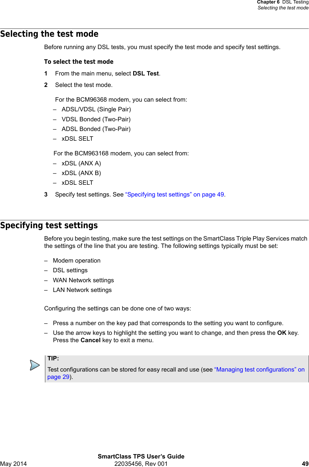 Chapter 6 DSL TestingSelecting the test modeSmartClass TPS User’s GuideMay 2014 22035456, Rev 001 49Selecting the test modeBefore running any DSL tests, you must specify the test mode and specify test settings.To select the test mode1From the main menu, select DSL Test.2Select the test mode.For the BCM96368 modem, you can select from:– ADSL/VDSL (Single Pair)– VDSL Bonded (Two-Pair)– ADSL Bonded (Two-Pair)–xDSL SELTFor the BCM963168 modem, you can select from:– xDSL (ANX A)– xDSL (ANX B)–xDSL SELT3Specify test settings. See “Specifying test settings” on page 49.Specifying test settingsBefore you begin testing, make sure the test settings on the SmartClass Triple Play Services match the settings of the line that you are testing. The following settings typically must be set:– Modem operation– DSL settings– WAN Network settings– LAN Network settingsConfiguring the settings can be done one of two ways:– Press a number on the key pad that corresponds to the setting you want to configure.– Use the arrow keys to highlight the setting you want to change, and then press the OK key. Press the Cancel key to exit a menu.TIP:Test configurations can be stored for easy recall and use (see “Managing test configurations” on page 29).