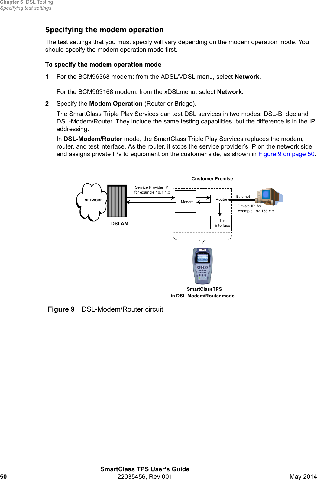 Chapter 6 DSL TestingSpecifying test settingsSmartClass TPS User’s Guide50 22035456, Rev 001 May 2014Specifying the modem operationThe test settings that you must specify will vary depending on the modem operation mode. You should specify the modem operation mode first.To specify the modem operation mode1For the BCM96368 modem: from the ADSL/VDSL menu, select Network.For the BCM963168 modem: from the xDSLmenu, select Network.2Specify the Modem Operation (Router or Bridge). The SmartClass Triple Play Services can test DSL services in two modes: DSL-Bridge and DSL-Modem/Router. They include the same testing capabilities, but the difference is in the IP addressing.In DSL-Modem/Router mode, the SmartClass Triple Play Services replaces the modem, router, and test interface. As the router, it stops the service provider’s IP on the network side and assigns private IPs to equipment on the customer side, as shown in Figure 9 on page 50.Figure 9 DSL-Modem/Router circuitCustomer PremiseSmartClassTPSin DSL -Modem/Router modeModemDSLAMNETWORKTest interfaceRouterEthernetService Provider IP , for example 10.1.1.xPrivate IP, for example 192.168 .x.x