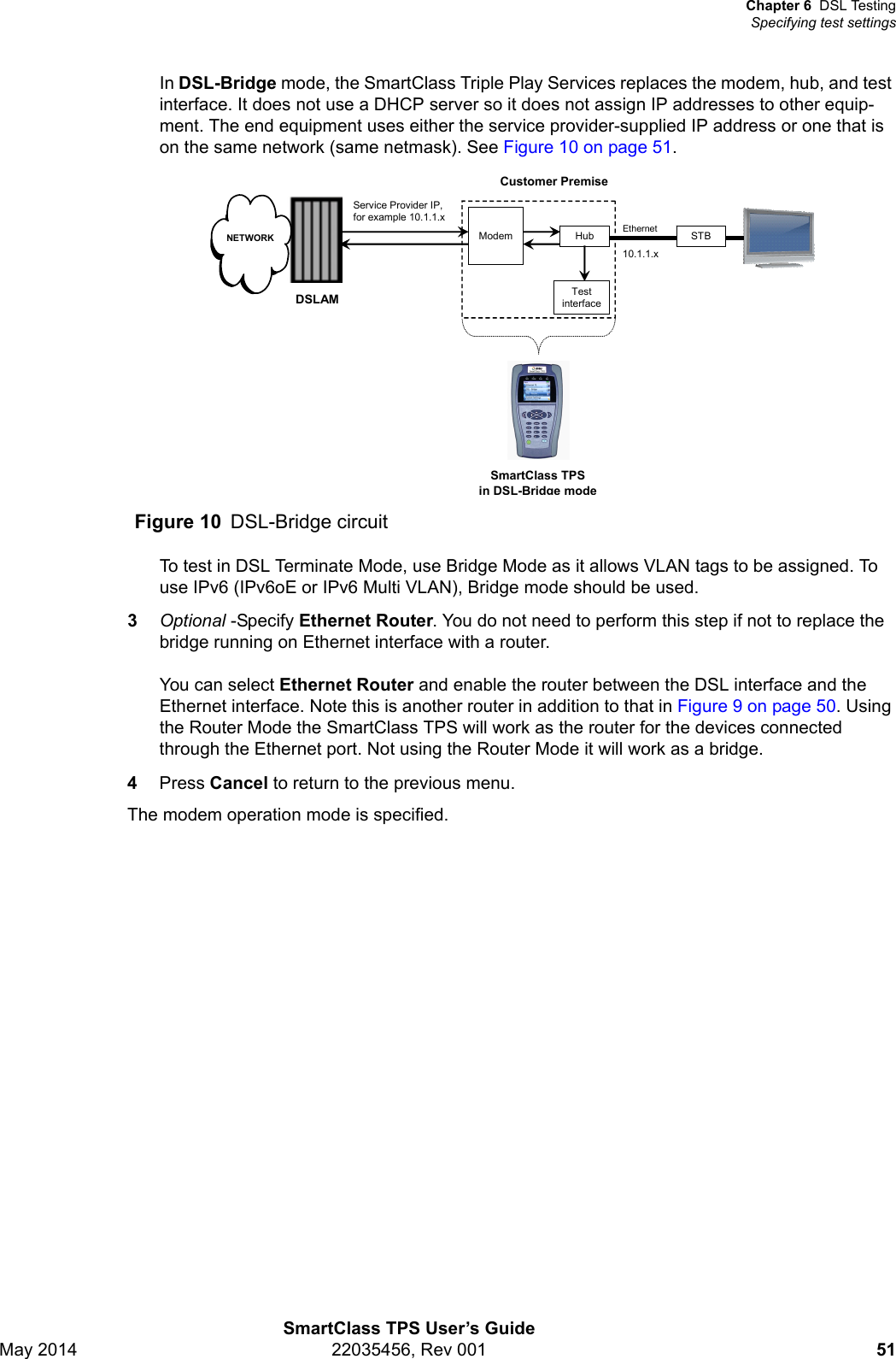 Chapter 6 DSL TestingSpecifying test settingsSmartClass TPS User’s GuideMay 2014 22035456, Rev 001 51In DSL-Bridge mode, the SmartClass Triple Play Services replaces the modem, hub, and test interface. It does not use a DHCP server so it does not assign IP addresses to other equip-ment. The end equipment uses either the service provider-supplied IP address or one that is on the same network (same netmask). See Figure 10 on page 51.To test in DSL Terminate Mode, use Bridge Mode as it allows VLAN tags to be assigned. To use IPv6 (IPv6oE or IPv6 Multi VLAN), Bridge mode should be used.3Optional -Specify Ethernet Router. You do not need to perform this step if not to replace the bridge running on Ethernet interface with a router.You can select Ethernet Router and enable the router between the DSL interface and the Ethernet interface. Note this is another router in addition to that in Figure 9 on page 50. Using the Router Mode the SmartClass TPS will work as the router for the devices connected through the Ethernet port. Not using the Router Mode it will work as a bridge. 4Press Cancel to return to the previous menu.The modem operation mode is specified.Figure 10 DSL-Bridge circuitCustomer PremiseSmartClass TPS in DSL-Bridge modeModemDSLAMNETWORKTest interfaceHubEthernetService Provider IP, for example 10.1.1.x10.1.1.xSTB