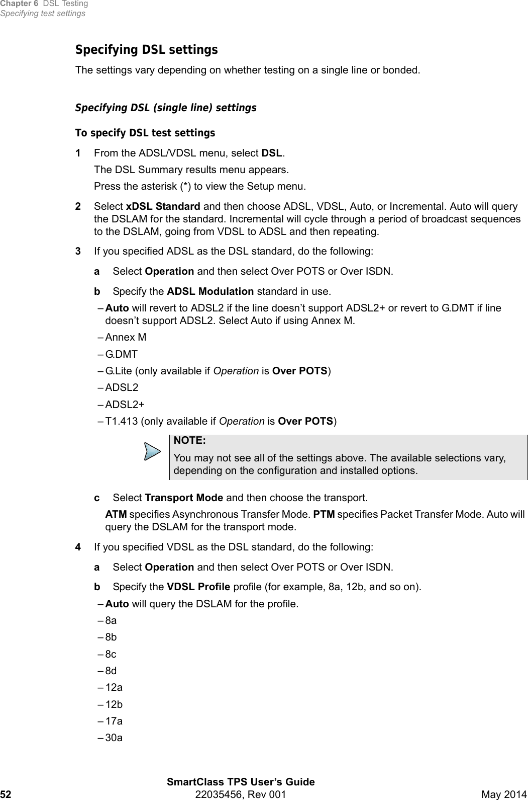 Chapter 6 DSL TestingSpecifying test settingsSmartClass TPS User’s Guide52 22035456, Rev 001 May 2014Specifying DSL settingsThe settings vary depending on whether testing on a single line or bonded.Specifying DSL (single line) settings To specify DSL test settings1From the ADSL/VDSL menu, select DSL.The DSL Summary results menu appears.Press the asterisk (*) to view the Setup menu.2Select xDSL Standard and then choose ADSL, VDSL, Auto, or Incremental. Auto will query the DSLAM for the standard. Incremental will cycle through a period of broadcast sequences to the DSLAM, going from VDSL to ADSL and then repeating.3If you specified ADSL as the DSL standard, do the following:aSelect Operation and then select Over POTS or Over ISDN.bSpecify the ADSL Modulation standard in use.–Auto will revert to ADSL2 if the line doesn’t support ADSL2+ or revert to G.DMT if line doesn’t support ADSL2. Select Auto if using Annex M.– Annex M–G.DMT– G.Lite (only available if Operation is Over POTS)–ADSL2– ADSL2+– T1.413 (only available if Operation is Over POTS)cSelect Transport Mode and then choose the transport.ATM specifies Asynchronous Transfer Mode. PTM specifies Packet Transfer Mode. Auto will query the DSLAM for the transport mode.4If you specified VDSL as the DSL standard, do the following:aSelect Operation and then select Over POTS or Over ISDN.bSpecify the VDSL Profile profile (for example, 8a, 12b, and so on).  –Auto will query the DSLAM for the profile.–8a–8b–8c–8d–12a–12b–17a–30aNOTE:You may not see all of the settings above. The available selections vary, depending on the configuration and installed options.