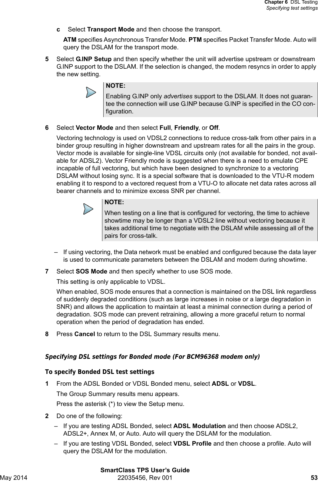 Chapter 6 DSL TestingSpecifying test settingsSmartClass TPS User’s GuideMay 2014 22035456, Rev 001 53cSelect Transport Mode and then choose the transport.ATM specifies Asynchronous Transfer Mode. PTM specifies Packet Transfer Mode. Auto will query the DSLAM for the transport mode.5Select G.INP Setup and then specify whether the unit will advertise upstream or downstream G.INP support to the DSLAM. If the selection is changed, the modem resyncs in order to apply the new setting.6Select Vector Mode and then select Full, Friendly, or Off.Vectoring technology is used on VDSL2 connections to reduce cross-talk from other pairs in a binder group resulting in higher downstream and upstream rates for all the pairs in the group. Vector mode is available for single-line VDSL circuits only (not available for bonded, not avail-able for ADSL2). Vector Friendly mode is suggested when there is a need to emulate CPE incapable of full vectoring, but which have been designed to synchronize to a vectoring DSLAM without losing sync. It is a special software that is downloaded to the VTU-R modem enabling it to respond to a vectored request from a VTU-O to allocate net data rates across all bearer channels and to minimize excess SNR per channel.– If using vectoring, the Data network must be enabled and configured because the data layer is used to communicate parameters between the DSLAM and modem during showtime.7Select SOS Mode and then specify whether to use SOS mode.This setting is only applicable to VDSL.When enabled, SOS mode ensures that a connection is maintained on the DSL link regardless of suddenly degraded conditions (such as large increases in noise or a large degradation in SNR) and allows the application to maintain at least a minimal connection during a period of degradation. SOS mode can prevent retraining, allowing a more graceful return to normal operation when the period of degradation has ended.8Press Cancel to return to the DSL Summary results menu.Specifying DSL settings for Bonded mode (For BCM96368 modem only)To specify Bonded DSL test settings1From the ADSL Bonded or VDSL Bonded menu, select ADSL or VDSL.The Group Summary results menu appears.Press the asterisk (*) to view the Setup menu.2Do one of the following:– If you are testing ADSL Bonded, select ADSL Modulation and then choose ADSL2, ADSL2+, Annex M, or Auto. Auto will query the DSLAM for the modulation.– If you are testing VDSL Bonded, select VDSL Profile and then choose a profile. Auto will query the DSLAM for the modulation.NOTE:Enabling G.INP only advertises support to the DSLAM. It does not guaran-tee the connection will use G.INP because G.INP is specified in the CO con-figuration.NOTE:When testing on a line that is configured for vectoring, the time to achieve showtime may be longer than a VDSL2 line without vectoring because it takes additional time to negotiate with the DSLAM while assessing all of the pairs for cross-talk.