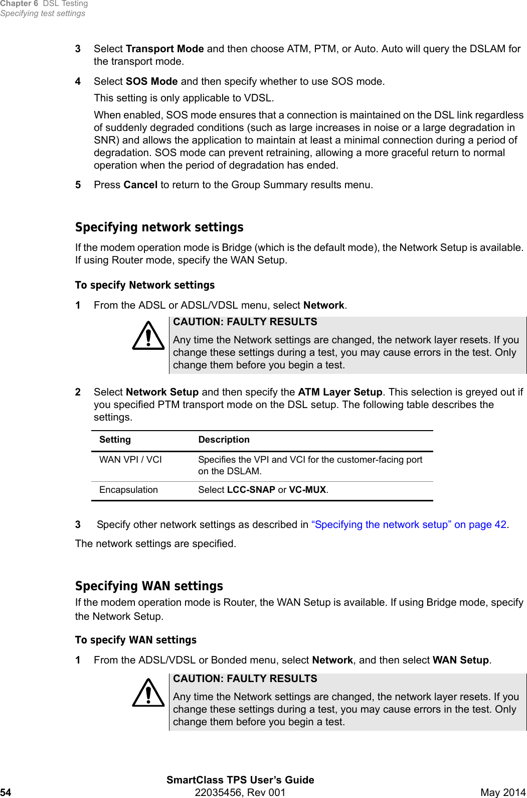 Chapter 6 DSL TestingSpecifying test settingsSmartClass TPS User’s Guide54 22035456, Rev 001 May 20143Select Transport Mode and then choose ATM, PTM, or Auto. Auto will query the DSLAM for the transport mode.4Select SOS Mode and then specify whether to use SOS mode.This setting is only applicable to VDSL.When enabled, SOS mode ensures that a connection is maintained on the DSL link regardless of suddenly degraded conditions (such as large increases in noise or a large degradation in SNR) and allows the application to maintain at least a minimal connection during a period of degradation. SOS mode can prevent retraining, allowing a more graceful return to normal operation when the period of degradation has ended.5Press Cancel to return to the Group Summary results menu.Specifying network settingsIf the modem operation mode is Bridge (which is the default mode), the Network Setup is available. If using Router mode, specify the WAN Setup.To specify Network settings1From the ADSL or ADSL/VDSL menu, select Network.2Select Network Setup and then specify the ATM Layer Setup. This selection is greyed out if you specified PTM transport mode on the DSL setup. The following table describes the settings. 3 Specify other network settings as described in “Specifying the network setup” on page 42.The network settings are specified.Specifying WAN settingsIf the modem operation mode is Router, the WAN Setup is available. If using Bridge mode, specify the Network Setup.To specify WAN settings1From the ADSL/VDSL or Bonded menu, select Network, and then select WAN Setup.CAUTION: FAULTY RESULTSAny time the Network settings are changed, the network layer resets. If you change these settings during a test, you may cause errors in the test. Only change them before you begin a test. Setting DescriptionWAN VPI / VCI  Specifies the VPI and VCI for the customer-facing port on the DSLAM.Encapsulation Select LCC-SNAP or VC-MUX.CAUTION: FAULTY RESULTSAny time the Network settings are changed, the network layer resets. If you change these settings during a test, you may cause errors in the test. Only change them before you begin a test. 