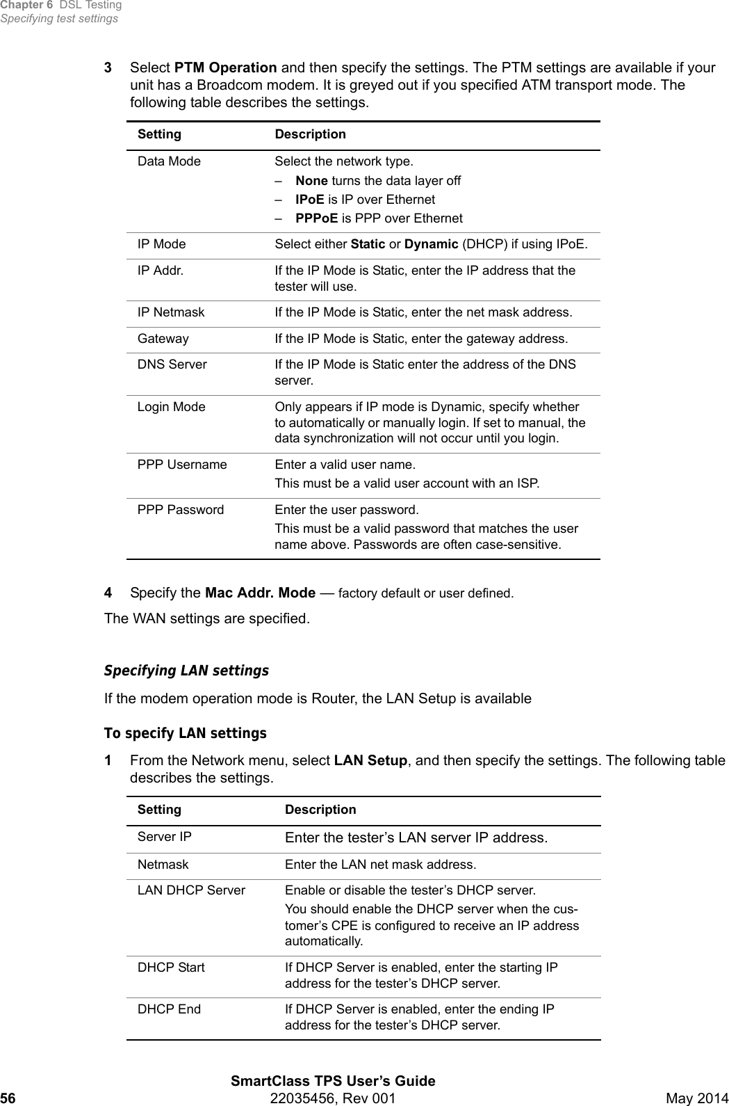 Chapter 6 DSL TestingSpecifying test settingsSmartClass TPS User’s Guide56 22035456, Rev 001 May 20143Select PTM Operation and then specify the settings. The PTM settings are available if your unit has a Broadcom modem. It is greyed out if you specified ATM transport mode. The following table describes the settings.4Specify the Mac Addr. Mode — factory default or user defined.The WAN settings are specified.Specifying LAN settingsIf the modem operation mode is Router, the LAN Setup is availableTo specify LAN settings1From the Network menu, select LAN Setup, and then specify the settings. The following table describes the settings.Setting DescriptionData Mode Select the network type. –None turns the data layer off–IPoE is IP over Ethernet –PPPoE is PPP over EthernetIP Mode Select either Static or Dynamic (DHCP) if using IPoE.IP Addr. If the IP Mode is Static, enter the IP address that the tester will use.IP Netmask If the IP Mode is Static, enter the net mask address.Gateway If the IP Mode is Static, enter the gateway address.DNS Server If the IP Mode is Static enter the address of the DNS server.Login Mode Only appears if IP mode is Dynamic, specify whether to automatically or manually login. If set to manual, the data synchronization will not occur until you login.PPP Username Enter a valid user name.This must be a valid user account with an ISP.PPP Password Enter the user password.This must be a valid password that matches the user name above. Passwords are often case-sensitive.Setting DescriptionServer IP Enter the tester’s LAN server IP address.Netmask Enter the LAN net mask address.LAN DHCP Server Enable or disable the tester’s DHCP server.You should enable the DHCP server when the cus-tomer’s CPE is configured to receive an IP address automatically.DHCP Start If DHCP Server is enabled, enter the starting IP address for the tester’s DHCP server.DHCP End If DHCP Server is enabled, enter the ending IP address for the tester’s DHCP server.