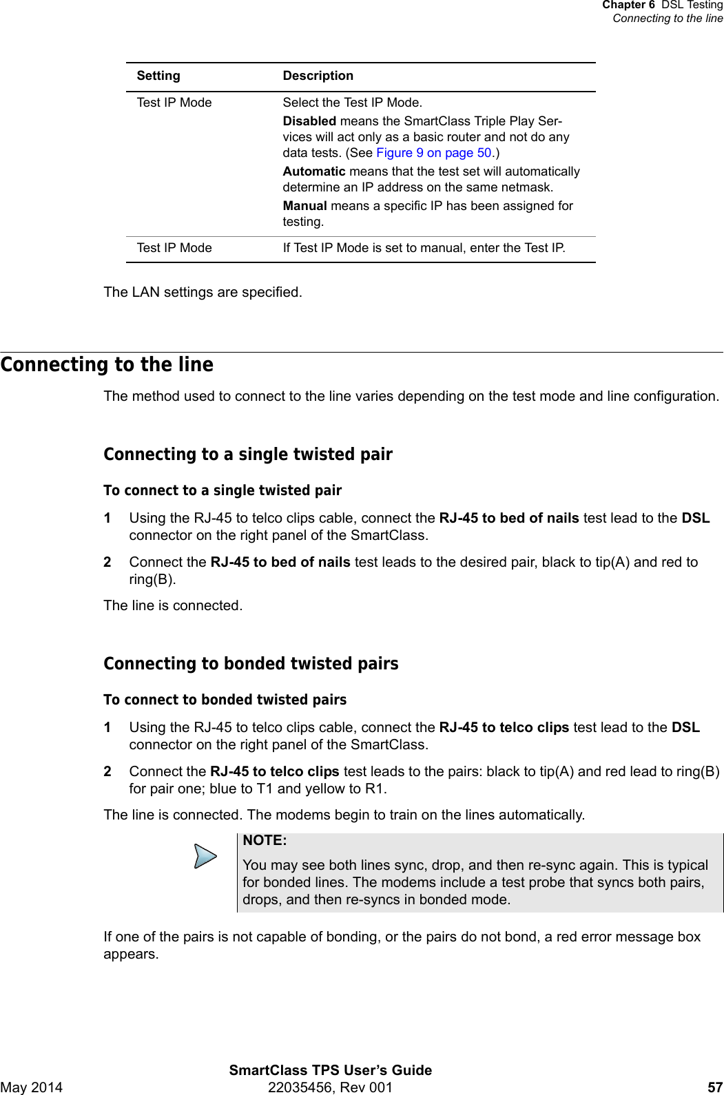 Chapter 6 DSL TestingConnecting to the lineSmartClass TPS User’s GuideMay 2014 22035456, Rev 001 57The LAN settings are specified.Connecting to the lineThe method used to connect to the line varies depending on the test mode and line configuration.Connecting to a single twisted pairTo connect to a single twisted pair1Using the RJ-45 to telco clips cable, connect the RJ-45 to bed of nails test lead to the DSL connector on the right panel of the SmartClass.2Connect the RJ-45 to bed of nails test leads to the desired pair, black to tip(A) and red to ring(B).The line is connected.Connecting to bonded twisted pairsTo connect to bonded twisted pairs1Using the RJ-45 to telco clips cable, connect the RJ-45 to telco clips test lead to the DSL connector on the right panel of the SmartClass.2Connect the RJ-45 to telco clips test leads to the pairs: black to tip(A) and red lead to ring(B) for pair one; blue to T1 and yellow to R1.The line is connected. The modems begin to train on the lines automatically.If one of the pairs is not capable of bonding, or the pairs do not bond, a red error message box appears.Test IP Mode Select the Test IP Mode.Disabled means the SmartClass Triple Play Ser-vices will act only as a basic router and not do any data tests. (See Figure 9 on page 50.)Automatic means that the test set will automatically determine an IP address on the same netmask.Manual means a specific IP has been assigned for testing.Test IP Mode If Test IP Mode is set to manual, enter the Test IP.Setting DescriptionNOTE:You may see both lines sync, drop, and then re-sync again. This is typical for bonded lines. The modems include a test probe that syncs both pairs, drops, and then re-syncs in bonded mode.