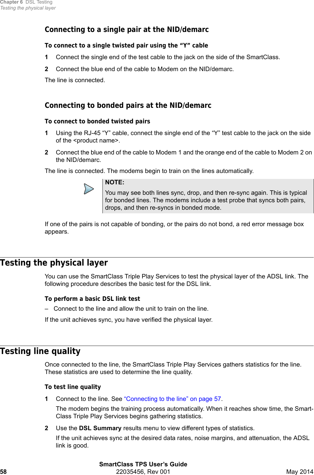 Chapter 6 DSL TestingTesting the physical layerSmartClass TPS User’s Guide58 22035456, Rev 001 May 2014Connecting to a single pair at the NID/demarcTo connect to a single twisted pair using the “Y” cable1Connect the single end of the test cable to the jack on the side of the SmartClass.2Connect the blue end of the cable to Modem on the NID/demarc.The line is connected.Connecting to bonded pairs at the NID/demarcTo connect to bonded twisted pairs1Using the RJ-45 “Y” cable, connect the single end of the “Y” test cable to the jack on the side of the &lt;product name&gt;.2Connect the blue end of the cable to Modem 1 and the orange end of the cable to Modem 2 on the NID/demarc.The line is connected. The modems begin to train on the lines automatically.If one of the pairs is not capable of bonding, or the pairs do not bond, a red error message box appears.Testing the physical layerYou can use the SmartClass Triple Play Services to test the physical layer of the ADSL link. The following procedure describes the basic test for the DSL link.To perform a basic DSL link test– Connect to the line and allow the unit to train on the line.If the unit achieves sync, you have verified the physical layer. Testing line qualityOnce connected to the line, the SmartClass Triple Play Services gathers statistics for the line. These statistics are used to determine the line quality.To test line quality1Connect to the line. See “Connecting to the line” on page 57.The modem begins the training process automatically. When it reaches show time, the Smart-Class Triple Play Services begins gathering statistics.2Use the DSL Summary results menu to view different types of statistics.If the unit achieves sync at the desired data rates, noise margins, and attenuation, the ADSL link is good.NOTE:You may see both lines sync, drop, and then re-sync again. This is typical for bonded lines. The modems include a test probe that syncs both pairs, drops, and then re-syncs in bonded mode.