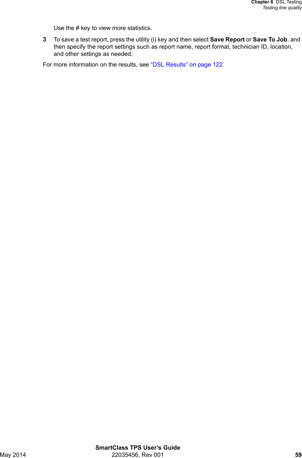 Chapter 6 DSL TestingTesting line qualitySmartClass TPS User’s GuideMay 2014 22035456, Rev 001 59Use the # key to view more statistics.3To save a test report, press the utility (i) key and then select Save Report or Save To Job, and then specify the report settings such as report name, report format, technician ID, location, and other settings as needed.For more information on the results, see “DSL Results” on page 122.