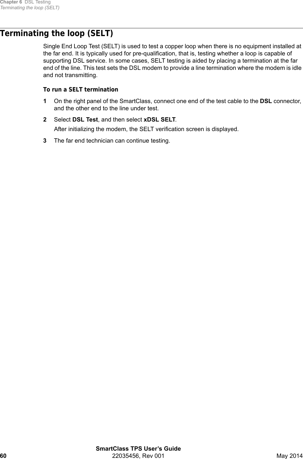 Chapter 6 DSL TestingTerminating the loop (SELT)SmartClass TPS User’s Guide60 22035456, Rev 001 May 2014Terminating the loop (SELT)Single End Loop Test (SELT) is used to test a copper loop when there is no equipment installed at the far end. It is typically used for pre-qualification, that is, testing whether a loop is capable of supporting DSL service. In some cases, SELT testing is aided by placing a termination at the far end of the line. This test sets the DSL modem to provide a line termination where the modem is idle and not transmitting.To run a SELT termination1On the right panel of the SmartClass, connect one end of the test cable to the DSL connector, and the other end to the line under test.2Select DSL Test, and then select xDSL SELT.After initializing the modem, the SELT verification screen is displayed.3The far end technician can continue testing.