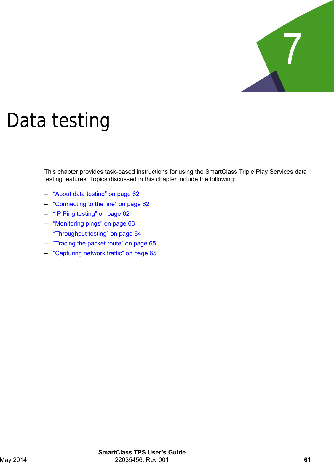 7SmartClass TPS User’s GuideMay 2014 22035456, Rev 001 61Chapter 7Data testingThis chapter provides task-based instructions for using the SmartClass Triple Play Services data testing features. Topics discussed in this chapter include the following:–“About data testing” on page 62–“Connecting to the line” on page 62–“IP Ping testing” on page 62–“Monitoring pings” on page 63–“Throughput testing” on page 64–“Tracing the packet route” on page 65–“Capturing network traffic” on page 65