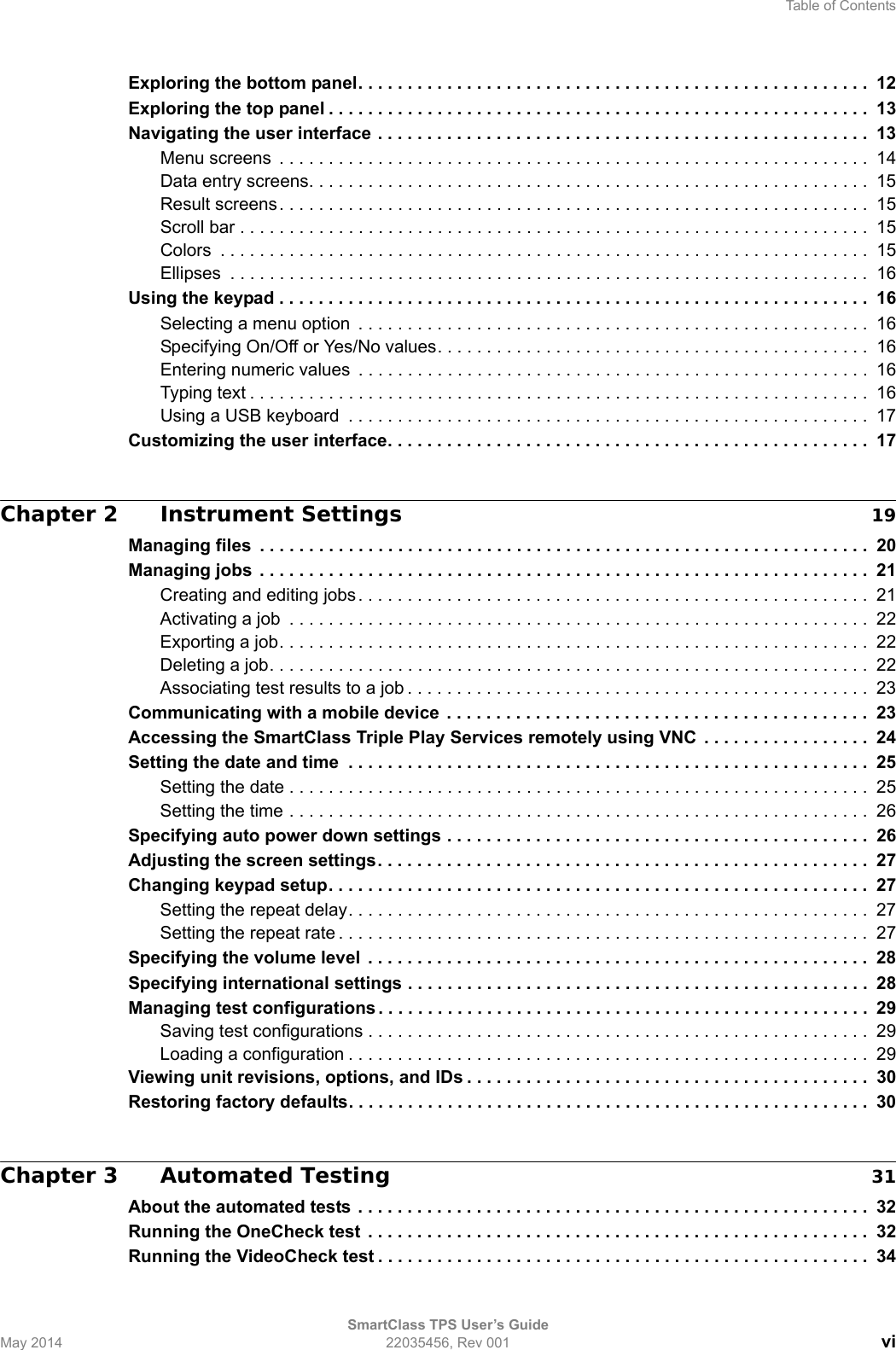 Table of ContentsSmartClass TPS User’s GuideMay 2014 22035456, Rev 001 viExploring the bottom panel. . . . . . . . . . . . . . . . . . . . . . . . . . . . . . . . . . . . . . . . . . . . . . . . . . . .  12Exploring the top panel . . . . . . . . . . . . . . . . . . . . . . . . . . . . . . . . . . . . . . . . . . . . . . . . . . . . . . .  13Navigating the user interface . . . . . . . . . . . . . . . . . . . . . . . . . . . . . . . . . . . . . . . . . . . . . . . . . .  13Menu screens  . . . . . . . . . . . . . . . . . . . . . . . . . . . . . . . . . . . . . . . . . . . . . . . . . . . . . . . . . . . .  14Data entry screens. . . . . . . . . . . . . . . . . . . . . . . . . . . . . . . . . . . . . . . . . . . . . . . . . . . . . . . . .  15Result screens. . . . . . . . . . . . . . . . . . . . . . . . . . . . . . . . . . . . . . . . . . . . . . . . . . . . . . . . . . . .  15Scroll bar . . . . . . . . . . . . . . . . . . . . . . . . . . . . . . . . . . . . . . . . . . . . . . . . . . . . . . . . . . . . . . . .  15Colors  . . . . . . . . . . . . . . . . . . . . . . . . . . . . . . . . . . . . . . . . . . . . . . . . . . . . . . . . . . . . . . . . . .  15Ellipses  . . . . . . . . . . . . . . . . . . . . . . . . . . . . . . . . . . . . . . . . . . . . . . . . . . . . . . . . . . . . . . . . .  16Using the keypad . . . . . . . . . . . . . . . . . . . . . . . . . . . . . . . . . . . . . . . . . . . . . . . . . . . . . . . . . . . .  16Selecting a menu option  . . . . . . . . . . . . . . . . . . . . . . . . . . . . . . . . . . . . . . . . . . . . . . . . . . . . 16Specifying On/Off or Yes/No values. . . . . . . . . . . . . . . . . . . . . . . . . . . . . . . . . . . . . . . . . . . .  16Entering numeric values  . . . . . . . . . . . . . . . . . . . . . . . . . . . . . . . . . . . . . . . . . . . . . . . . . . . . 16Typing text . . . . . . . . . . . . . . . . . . . . . . . . . . . . . . . . . . . . . . . . . . . . . . . . . . . . . . . . . . . . . . .  16Using a USB keyboard  . . . . . . . . . . . . . . . . . . . . . . . . . . . . . . . . . . . . . . . . . . . . . . . . . . . . .  17Customizing the user interface. . . . . . . . . . . . . . . . . . . . . . . . . . . . . . . . . . . . . . . . . . . . . . . . . 17Chapter 2 Instrument Settings 19Managing files  . . . . . . . . . . . . . . . . . . . . . . . . . . . . . . . . . . . . . . . . . . . . . . . . . . . . . . . . . . . . . .  20Managing jobs  . . . . . . . . . . . . . . . . . . . . . . . . . . . . . . . . . . . . . . . . . . . . . . . . . . . . . . . . . . . . . .  21Creating and editing jobs. . . . . . . . . . . . . . . . . . . . . . . . . . . . . . . . . . . . . . . . . . . . . . . . . . . . 21Activating a job  . . . . . . . . . . . . . . . . . . . . . . . . . . . . . . . . . . . . . . . . . . . . . . . . . . . . . . . . . . .  22Exporting a job. . . . . . . . . . . . . . . . . . . . . . . . . . . . . . . . . . . . . . . . . . . . . . . . . . . . . . . . . . . .  22Deleting a job. . . . . . . . . . . . . . . . . . . . . . . . . . . . . . . . . . . . . . . . . . . . . . . . . . . . . . . . . . . . .  22Associating test results to a job . . . . . . . . . . . . . . . . . . . . . . . . . . . . . . . . . . . . . . . . . . . . . . .  23Communicating with a mobile device  . . . . . . . . . . . . . . . . . . . . . . . . . . . . . . . . . . . . . . . . . . .  23Accessing the SmartClass Triple Play Services remotely using VNC  . . . . . . . . . . . . . . . . .  24Setting the date and time  . . . . . . . . . . . . . . . . . . . . . . . . . . . . . . . . . . . . . . . . . . . . . . . . . . . . .  25Setting the date . . . . . . . . . . . . . . . . . . . . . . . . . . . . . . . . . . . . . . . . . . . . . . . . . . . . . . . . . . .  25Setting the time . . . . . . . . . . . . . . . . . . . . . . . . . . . . . . . . . . . . . . . . . . . . . . . . . . . . . . . . . . .  26Specifying auto power down settings . . . . . . . . . . . . . . . . . . . . . . . . . . . . . . . . . . . . . . . . . . .  26Adjusting the screen settings. . . . . . . . . . . . . . . . . . . . . . . . . . . . . . . . . . . . . . . . . . . . . . . . . . 27Changing keypad setup. . . . . . . . . . . . . . . . . . . . . . . . . . . . . . . . . . . . . . . . . . . . . . . . . . . . . . .  27Setting the repeat delay. . . . . . . . . . . . . . . . . . . . . . . . . . . . . . . . . . . . . . . . . . . . . . . . . . . . .  27Setting the repeat rate . . . . . . . . . . . . . . . . . . . . . . . . . . . . . . . . . . . . . . . . . . . . . . . . . . . . . .  27Specifying the volume level  . . . . . . . . . . . . . . . . . . . . . . . . . . . . . . . . . . . . . . . . . . . . . . . . . . .  28Specifying international settings . . . . . . . . . . . . . . . . . . . . . . . . . . . . . . . . . . . . . . . . . . . . . . . 28Managing test configurations . . . . . . . . . . . . . . . . . . . . . . . . . . . . . . . . . . . . . . . . . . . . . . . . . . 29Saving test configurations . . . . . . . . . . . . . . . . . . . . . . . . . . . . . . . . . . . . . . . . . . . . . . . . . . . 29Loading a configuration . . . . . . . . . . . . . . . . . . . . . . . . . . . . . . . . . . . . . . . . . . . . . . . . . . . . . 29Viewing unit revisions, options, and IDs . . . . . . . . . . . . . . . . . . . . . . . . . . . . . . . . . . . . . . . . .  30Restoring factory defaults. . . . . . . . . . . . . . . . . . . . . . . . . . . . . . . . . . . . . . . . . . . . . . . . . . . . .  30Chapter 3 Automated Testing 31About the automated tests . . . . . . . . . . . . . . . . . . . . . . . . . . . . . . . . . . . . . . . . . . . . . . . . . . . .  32Running the OneCheck test  . . . . . . . . . . . . . . . . . . . . . . . . . . . . . . . . . . . . . . . . . . . . . . . . . . . 32Running the VideoCheck test . . . . . . . . . . . . . . . . . . . . . . . . . . . . . . . . . . . . . . . . . . . . . . . . . .  34