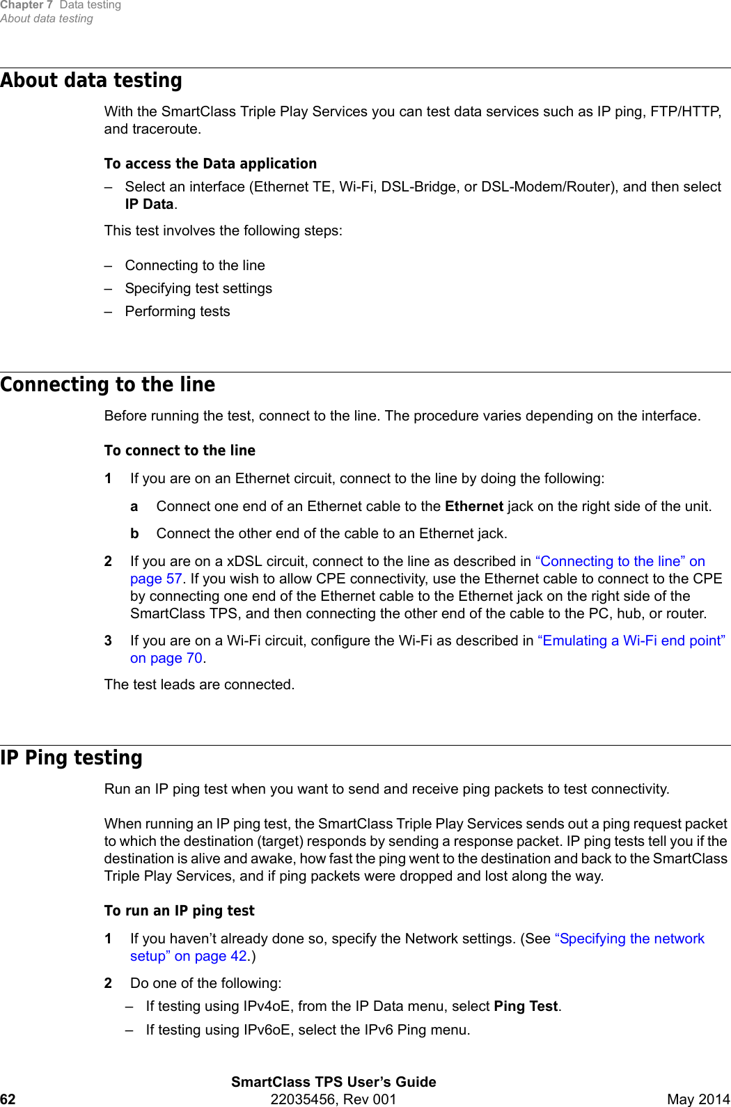 Chapter 7 Data testingAbout data testingSmartClass TPS User’s Guide62 22035456, Rev 001 May 2014About data testingWith the SmartClass Triple Play Services you can test data services such as IP ping, FTP/HTTP, and traceroute.To access the Data application– Select an interface (Ethernet TE, Wi-Fi, DSL-Bridge, or DSL-Modem/Router), and then select IP Data.This test involves the following steps:– Connecting to the line– Specifying test settings– Performing testsConnecting to the lineBefore running the test, connect to the line. The procedure varies depending on the interface.To connect to the line1If you are on an Ethernet circuit, connect to the line by doing the following:aConnect one end of an Ethernet cable to the Ethernet jack on the right side of the unit.bConnect the other end of the cable to an Ethernet jack.2If you are on a xDSL circuit, connect to the line as described in “Connecting to the line” on page 57. If you wish to allow CPE connectivity, use the Ethernet cable to connect to the CPE by connecting one end of the Ethernet cable to the Ethernet jack on the right side of the SmartClass TPS, and then connecting the other end of the cable to the PC, hub, or router.3If you are on a Wi-Fi circuit, configure the Wi-Fi as described in “Emulating a Wi-Fi end point” on page 70.The test leads are connected.IP Ping testingRun an IP ping test when you want to send and receive ping packets to test connectivity.When running an IP ping test, the SmartClass Triple Play Services sends out a ping request packet to which the destination (target) responds by sending a response packet. IP ping tests tell you if the destination is alive and awake, how fast the ping went to the destination and back to the SmartClass Triple Play Services, and if ping packets were dropped and lost along the way.To run an IP ping test1If you haven’t already done so, specify the Network settings. (See “Specifying the network setup” on page 42.)2Do one of the following:– If testing using IPv4oE, from the IP Data menu, select Ping Test. – If testing using IPv6oE, select the IPv6 Ping menu.