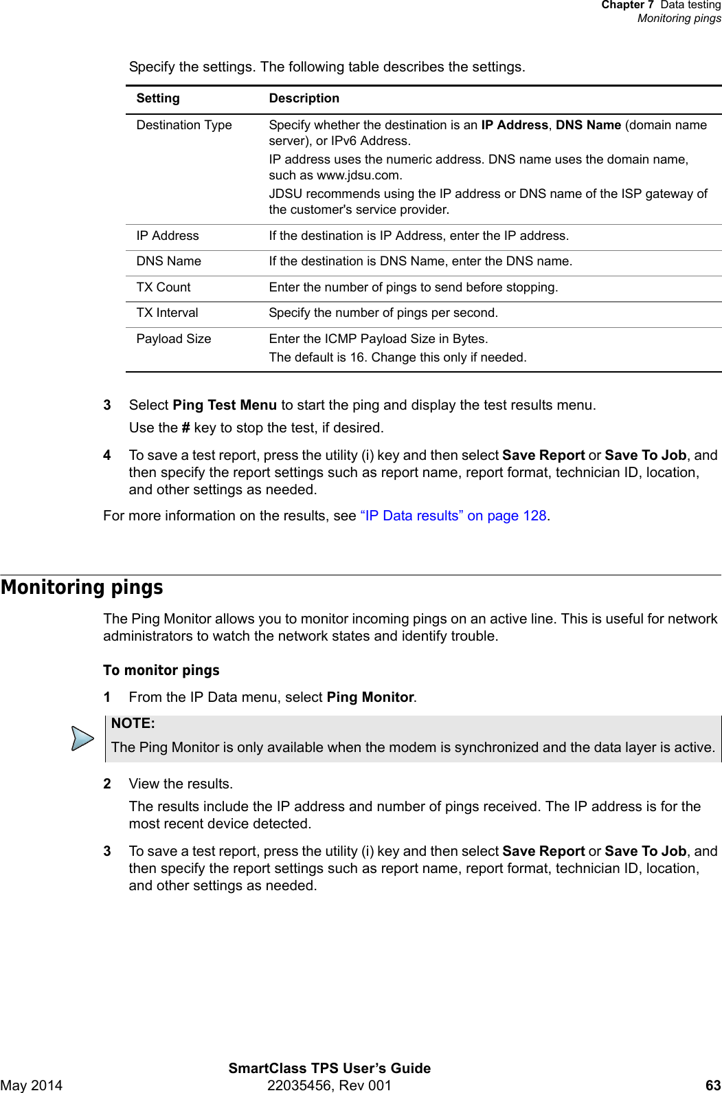 Chapter 7 Data testingMonitoring pingsSmartClass TPS User’s GuideMay 2014 22035456, Rev 001 63Specify the settings. The following table describes the settings.3Select Ping Test Menu to start the ping and display the test results menu.Use the # key to stop the test, if desired.4To save a test report, press the utility (i) key and then select Save Report or Save To Job, and then specify the report settings such as report name, report format, technician ID, location, and other settings as needed.For more information on the results, see “IP Data results” on page 128.Monitoring pingsThe Ping Monitor allows you to monitor incoming pings on an active line. This is useful for network administrators to watch the network states and identify trouble. To monitor pings1From the IP Data menu, select Ping Monitor.2View the results.The results include the IP address and number of pings received. The IP address is for the most recent device detected. 3To save a test report, press the utility (i) key and then select Save Report or Save To Job, and then specify the report settings such as report name, report format, technician ID, location, and other settings as needed.Setting DescriptionDestination Type Specify whether the destination is an IP Address, DNS Name (domain name server), or IPv6 Address. IP address uses the numeric address. DNS name uses the domain name, such as www.jdsu.com.JDSU recommends using the IP address or DNS name of the ISP gateway of the customer&apos;s service provider.IP Address If the destination is IP Address, enter the IP address.DNS Name If the destination is DNS Name, enter the DNS name.TX Count Enter the number of pings to send before stopping.TX Interval Specify the number of pings per second.Payload Size Enter the ICMP Payload Size in Bytes.The default is 16. Change this only if needed.NOTE:The Ping Monitor is only available when the modem is synchronized and the data layer is active.