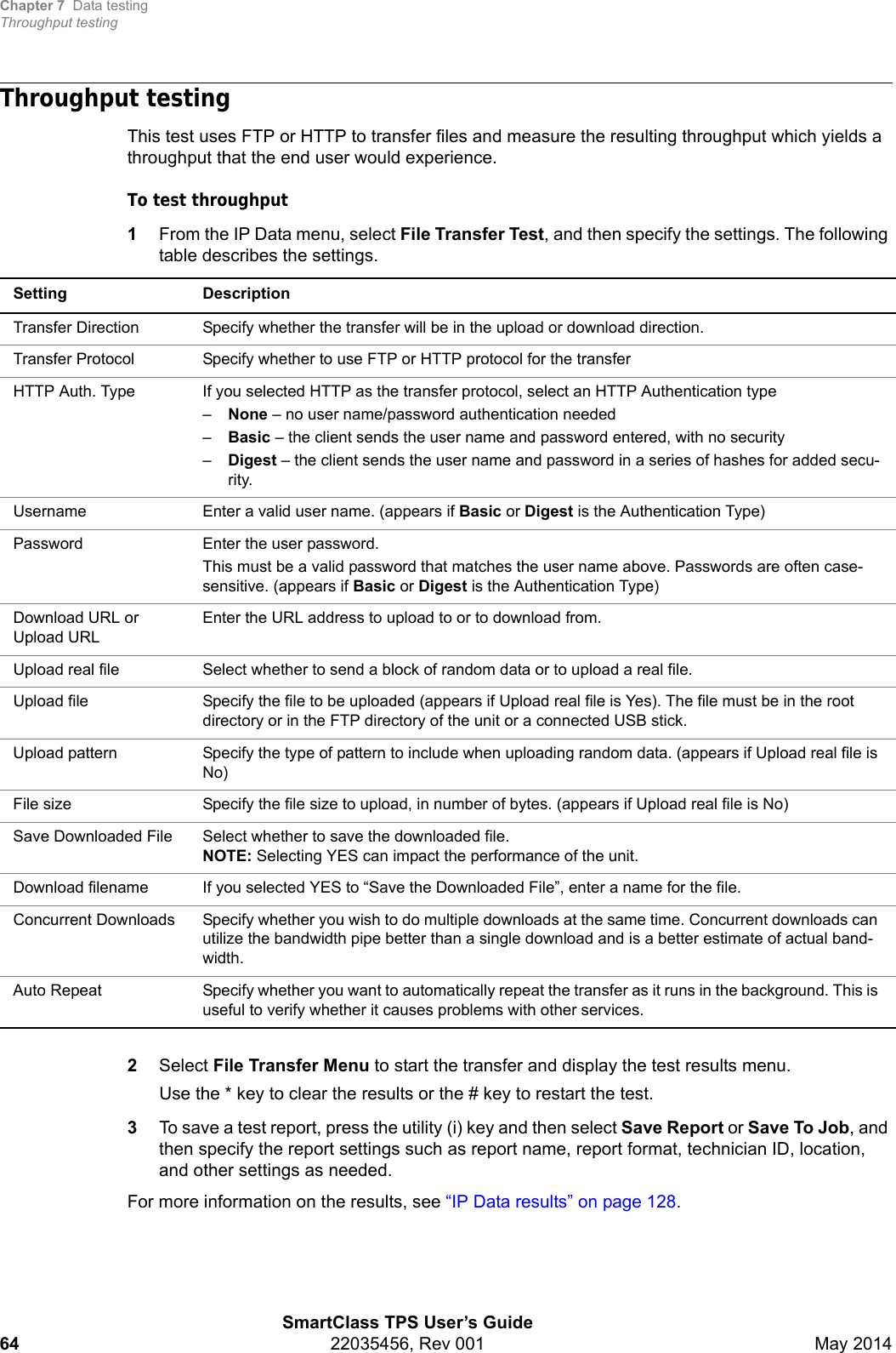 Chapter 7 Data testingThroughput testingSmartClass TPS User’s Guide64 22035456, Rev 001 May 2014Throughput testingThis test uses FTP or HTTP to transfer files and measure the resulting throughput which yields a throughput that the end user would experience.To test throughput1From the IP Data menu, select File Transfer Test, and then specify the settings. The following table describes the settings.2Select File Transfer Menu to start the transfer and display the test results menu.Use the * key to clear the results or the # key to restart the test.3To save a test report, press the utility (i) key and then select Save Report or Save To Job, and then specify the report settings such as report name, report format, technician ID, location, and other settings as needed.For more information on the results, see “IP Data results” on page 128.Setting DescriptionTransfer Direction Specify whether the transfer will be in the upload or download direction.Transfer Protocol Specify whether to use FTP or HTTP protocol for the transferHTTP Auth. Type If you selected HTTP as the transfer protocol, select an HTTP Authentication type–None – no user name/password authentication needed–Basic – the client sends the user name and password entered, with no security–Digest – the client sends the user name and password in a series of hashes for added secu-rity.Username Enter a valid user name. (appears if Basic or Digest is the Authentication Type)Password Enter the user password.This must be a valid password that matches the user name above. Passwords are often case-sensitive. (appears if Basic or Digest is the Authentication Type)Download URL or Upload URLEnter the URL address to upload to or to download from.Upload real file Select whether to send a block of random data or to upload a real file.Upload file Specify the file to be uploaded (appears if Upload real file is Yes). The file must be in the root directory or in the FTP directory of the unit or a connected USB stick.Upload pattern Specify the type of pattern to include when uploading random data. (appears if Upload real file is No)File size Specify the file size to upload, in number of bytes. (appears if Upload real file is No)Save Downloaded File Select whether to save the downloaded file.NOTE: Selecting YES can impact the performance of the unit.Download filename If you selected YES to “Save the Downloaded File”, enter a name for the file.Concurrent Downloads Specify whether you wish to do multiple downloads at the same time. Concurrent downloads can utilize the bandwidth pipe better than a single download and is a better estimate of actual band-width. Auto Repeat Specify whether you want to automatically repeat the transfer as it runs in the background. This is useful to verify whether it causes problems with other services.