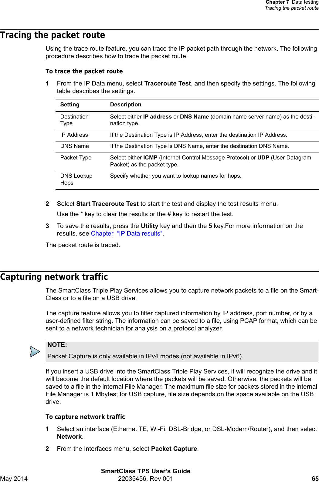 Chapter 7 Data testingTracing the packet routeSmartClass TPS User’s GuideMay 2014 22035456, Rev 001 65Tracing the packet routeUsing the trace route feature, you can trace the IP packet path through the network. The following procedure describes how to trace the packet route.To trace the packet route1From the IP Data menu, select Traceroute Test, and then specify the settings. The following table describes the settings.2Select Start Traceroute Test to start the test and display the test results menu.Use the * key to clear the results or the # key to restart the test.3To save the results, press the Utility key and then the 5 key.For more information on the results, see Chapter “IP Data results”.The packet route is traced.Capturing network trafficThe SmartClass Triple Play Services allows you to capture network packets to a file on the Smart-Class or to a file on a USB drive.The capture feature allows you to filter captured information by IP address, port number, or by a user-defined filter string. The information can be saved to a file, using PCAP format, which can be sent to a network technician for analysis on a protocol analyzer.If you insert a USB drive into the SmartClass Triple Play Services, it will recognize the drive and it will become the default location where the packets will be saved. Otherwise, the packets will be saved to a file in the internal File Manager. The maximum file size for packets stored in the internal File Manager is 1 Mbytes; for USB capture, file size depends on the space available on the USB drive.To capture network traffic1Select an interface (Ethernet TE, Wi-Fi, DSL-Bridge, or DSL-Modem/Router), and then select Network. 2From the Interfaces menu, select Packet Capture.Setting DescriptionDestination TypeSelect either IP address or DNS Name (domain name server name) as the desti-nation type.IP Address If the Destination Type is IP Address, enter the destination IP Address.DNS Name If the Destination Type is DNS Name, enter the destination DNS Name.Packet Type Select either ICMP (Internet Control Message Protocol) or UDP (User Datagram Packet) as the packet type.DNS Lookup HopsSpecify whether you want to lookup names for hops.NOTE:Packet Capture is only available in IPv4 modes (not available in IPv6).