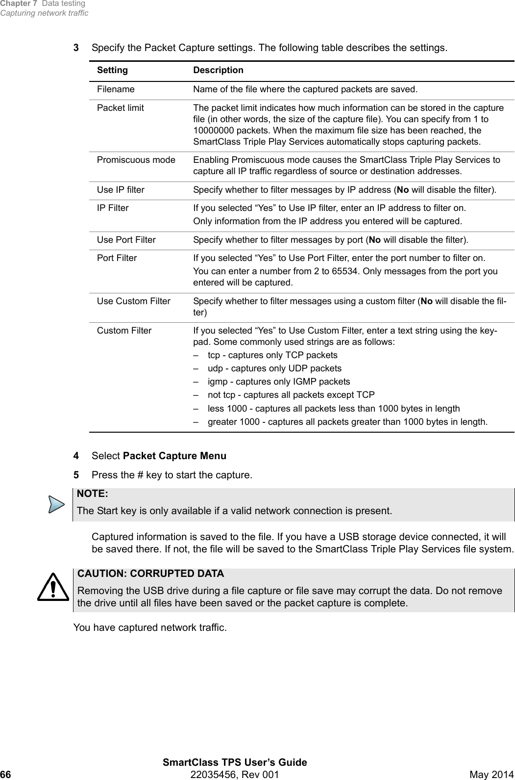 Chapter 7 Data testingCapturing network trafficSmartClass TPS User’s Guide66 22035456, Rev 001 May 20143Specify the Packet Capture settings. The following table describes the settings. 4Select Packet Capture Menu 5Press the # key to start the capture. Captured information is saved to the file. If you have a USB storage device connected, it will be saved there. If not, the file will be saved to the SmartClass Triple Play Services file system.You have captured network traffic.Setting DescriptionFilename Name of the file where the captured packets are saved.Packet limit The packet limit indicates how much information can be stored in the capture file (in other words, the size of the capture file). You can specify from 1 to 10000000 packets. When the maximum file size has been reached, the SmartClass Triple Play Services automatically stops capturing packets.Promiscuous mode Enabling Promiscuous mode causes the SmartClass Triple Play Services to capture all IP traffic regardless of source or destination addresses.Use IP filter Specify whether to filter messages by IP address (No will disable the filter).IP Filter If you selected “Yes” to Use IP filter, enter an IP address to filter on.Only information from the IP address you entered will be captured.Use Port Filter  Specify whether to filter messages by port (No will disable the filter).Port Filter If you selected “Yes” to Use Port Filter, enter the port number to filter on.You can enter a number from 2 to 65534. Only messages from the port you entered will be captured.Use Custom Filter Specify whether to filter messages using a custom filter (No will disable the fil-ter)Custom Filter If you selected “Yes” to Use Custom Filter, enter a text string using the key-pad. Some commonly used strings are as follows:– tcp - captures only TCP packets– udp - captures only UDP packets– igmp - captures only IGMP packets– not tcp - captures all packets except TCP– less 1000 - captures all packets less than 1000 bytes in length– greater 1000 - captures all packets greater than 1000 bytes in length.NOTE:The Start key is only available if a valid network connection is present.CAUTION: CORRUPTED DATARemoving the USB drive during a file capture or file save may corrupt the data. Do not remove the drive until all files have been saved or the packet capture is complete.