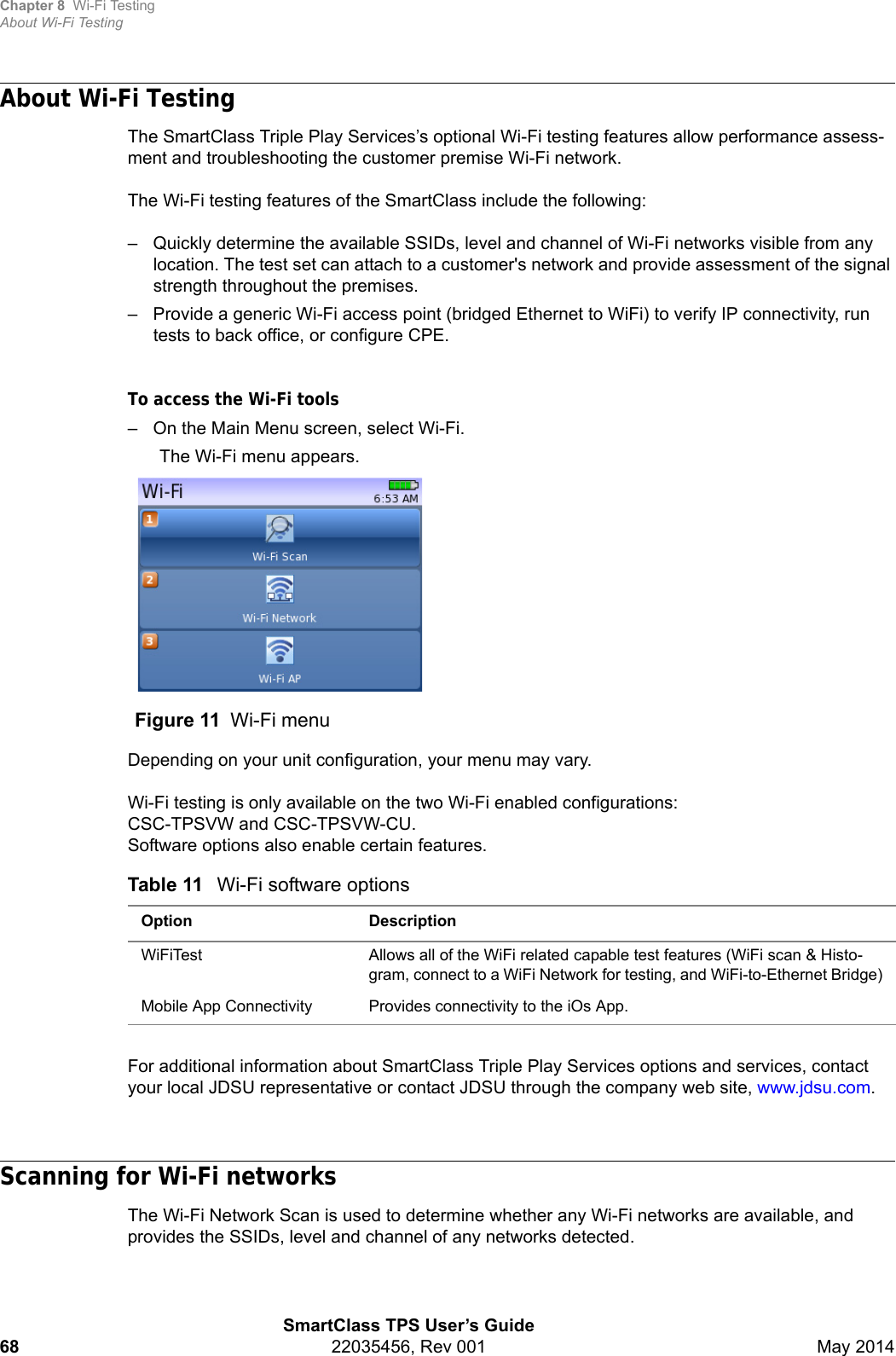 Chapter 8 Wi-Fi TestingAbout Wi-Fi TestingSmartClass TPS User’s Guide68 22035456, Rev 001 May 2014About Wi-Fi TestingThe SmartClass Triple Play Services’s optional Wi-Fi testing features allow performance assess-ment and troubleshooting the customer premise Wi-Fi network.The Wi-Fi testing features of the SmartClass include the following:– Quickly determine the available SSIDs, level and channel of Wi-Fi networks visible from any location. The test set can attach to a customer&apos;s network and provide assessment of the signal strength throughout the premises.– Provide a generic Wi-Fi access point (bridged Ethernet to WiFi) to verify IP connectivity, run tests to back office, or configure CPE.To access the Wi-Fi tools– On the Main Menu screen, select Wi-Fi.The Wi-Fi menu appears.Depending on your unit configuration, your menu may vary.Wi-Fi testing is only available on the two Wi-Fi enabled configurations:CSC-TPSVW and CSC-TPSVW-CU. Software options also enable certain features.For additional information about SmartClass Triple Play Services options and services, contact your local JDSU representative or contact JDSU through the company web site, www.jdsu.com.Scanning for Wi-Fi networksThe Wi-Fi Network Scan is used to determine whether any Wi-Fi networks are available, and provides the SSIDs, level and channel of any networks detected.Figure 11 Wi-Fi menuTable 11 Wi-Fi software optionsOption DescriptionWiFiTest Allows all of the WiFi related capable test features (WiFi scan &amp; Histo-gram, connect to a WiFi Network for testing, and WiFi-to-Ethernet Bridge)Mobile App Connectivity Provides connectivity to the iOs App.