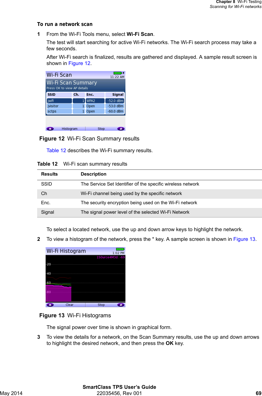 Chapter 8 Wi-Fi TestingScanning for Wi-Fi networksSmartClass TPS User’s GuideMay 2014 22035456, Rev 001 69To run a network scan1From the Wi-Fi Tools menu, select Wi-Fi Scan.The test will start searching for active Wi-Fi networks. The Wi-Fi search process may take a few seconds.After Wi-Fi search is finalized, results are gathered and displayed. A sample result screen is shown in Figure 12.Table 12 describes the Wi-Fi summary results.To select a located network, use the up and down arrow keys to highlight the network.2To view a histogram of the network, press the * key. A sample screen is shown in Figure 13.The signal power over time is shown in graphical form.3To view the details for a network, on the Scan Summary results, use the up and down arrows to highlight the desired network, and then press the OK key.Figure 12 Wi-Fi Scan Summary resultsTable 12 Wi-Fi scan summary resultsResults DescriptionSSID  The Service Set Identifier of the specific wireless networkCh Wi-Fi channel being used by the specific networkEnc. The security encryption being used on the Wi-Fi networkSignal The signal power level of the selected Wi-Fi NetworkFigure 13 Wi-Fi Histograms