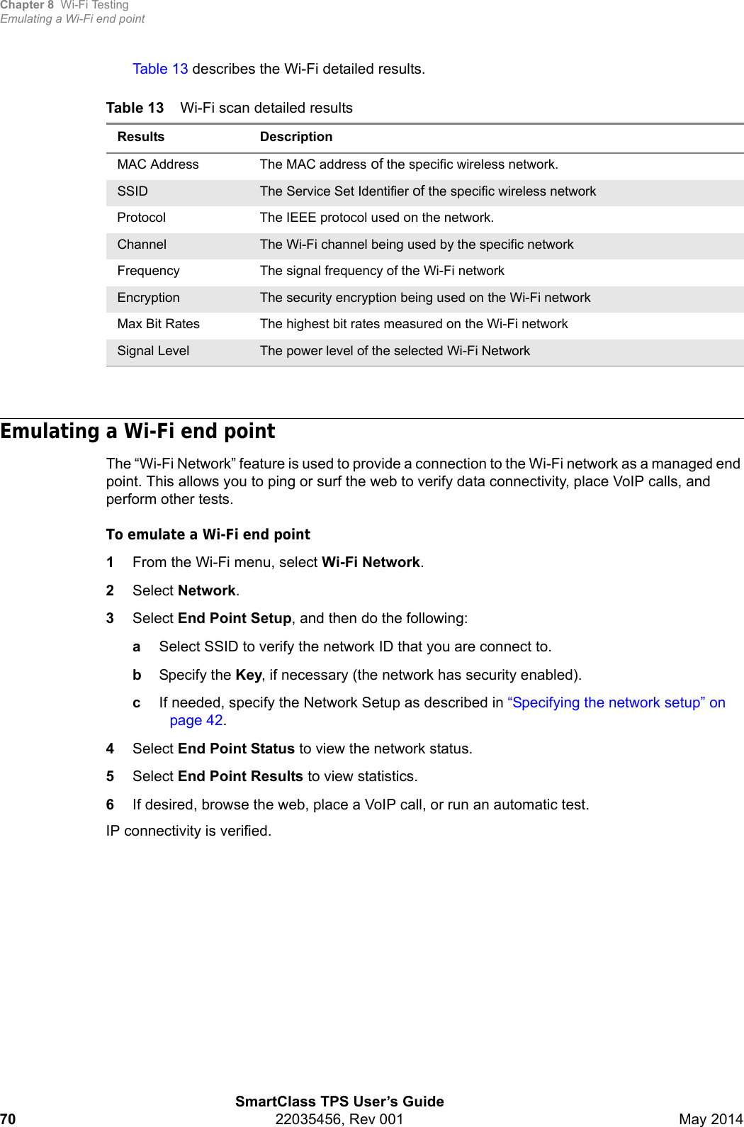 Chapter 8 Wi-Fi TestingEmulating a Wi-Fi end pointSmartClass TPS User’s Guide70 22035456, Rev 001 May 2014Table 13 describes the Wi-Fi detailed results.Emulating a Wi-Fi end pointThe “Wi-Fi Network” feature is used to provide a connection to the Wi-Fi network as a managed end point. This allows you to ping or surf the web to verify data connectivity, place VoIP calls, and perform other tests.To emulate a Wi-Fi end point1From the Wi-Fi menu, select Wi-Fi Network.2Select Network.3Select End Point Setup, and then do the following:aSelect SSID to verify the network ID that you are connect to.bSpecify the Key, if necessary (the network has security enabled).cIf needed, specify the Network Setup as described in “Specifying the network setup” on page 42.4Select End Point Status to view the network status.5Select End Point Results to view statistics.6If desired, browse the web, place a VoIP call, or run an automatic test.IP connectivity is verified.Table 13 Wi-Fi scan detailed resultsResults DescriptionMAC Address The MAC address of the specific wireless network.SSID  The Service Set Identifier of the specific wireless networkProtocol The IEEE protocol used on the network.Channel The Wi-Fi channel being used by the specific networkFrequency The signal frequency of the Wi-Fi networkEncryption The security encryption being used on the Wi-Fi networkMax Bit Rates The highest bit rates measured on the Wi-Fi networkSignal Level The power level of the selected Wi-Fi Network