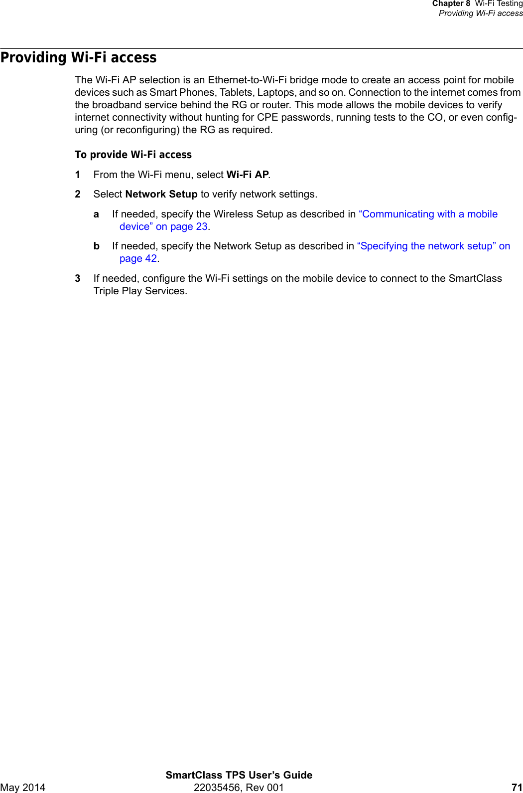 Chapter 8 Wi-Fi TestingProviding Wi-Fi accessSmartClass TPS User’s GuideMay 2014 22035456, Rev 001 71Providing Wi-Fi accessThe Wi-Fi AP selection is an Ethernet-to-Wi-Fi bridge mode to create an access point for mobile devices such as Smart Phones, Tablets, Laptops, and so on. Connection to the internet comes from the broadband service behind the RG or router. This mode allows the mobile devices to verify internet connectivity without hunting for CPE passwords, running tests to the CO, or even config-uring (or reconfiguring) the RG as required.To provide Wi-Fi access1From the Wi-Fi menu, select Wi-Fi AP.2Select Network Setup to verify network settings.aIf needed, specify the Wireless Setup as described in “Communicating with a mobile device” on page 23.bIf needed, specify the Network Setup as described in “Specifying the network setup” on page 42.3If needed, configure the Wi-Fi settings on the mobile device to connect to the SmartClass Triple Play Services.