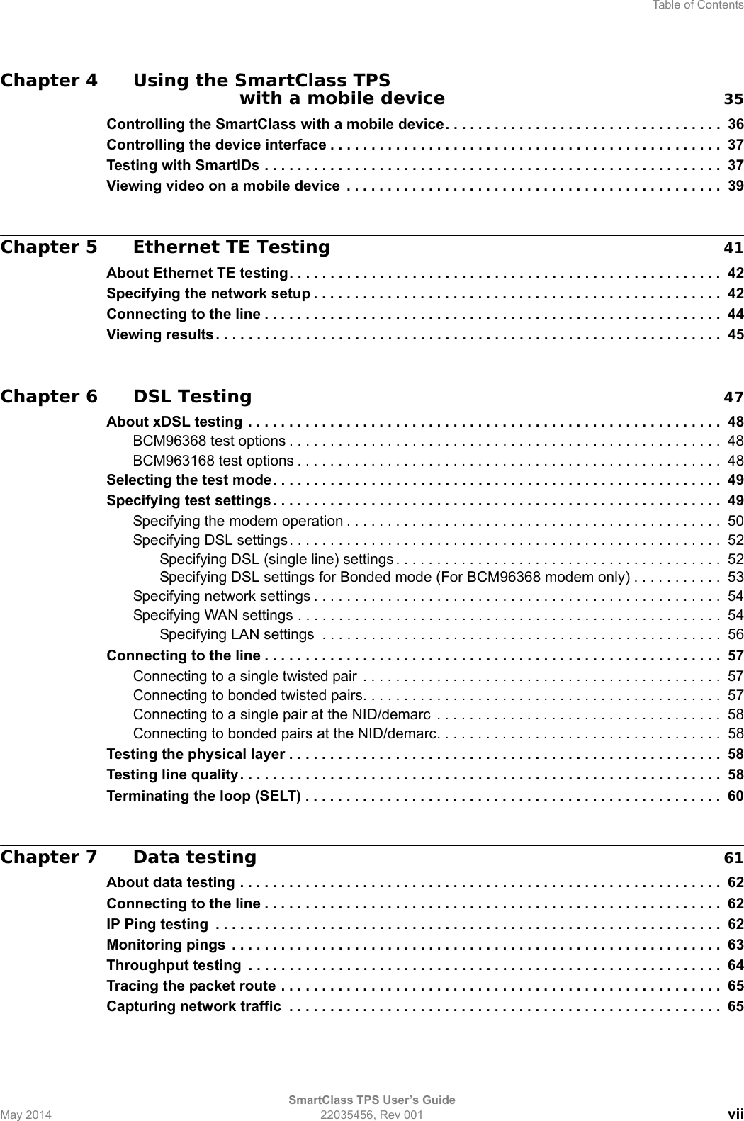 Table of ContentsSmartClass TPS User’s GuideMay 2014 22035456, Rev 001 viiChapter 4 Using the SmartClass TPS with a mobile device 35Controlling the SmartClass with a mobile device. . . . . . . . . . . . . . . . . . . . . . . . . . . . . . . . . .  36Controlling the device interface . . . . . . . . . . . . . . . . . . . . . . . . . . . . . . . . . . . . . . . . . . . . . . . . 37Testing with SmartIDs . . . . . . . . . . . . . . . . . . . . . . . . . . . . . . . . . . . . . . . . . . . . . . . . . . . . . . . .  37Viewing video on a mobile device  . . . . . . . . . . . . . . . . . . . . . . . . . . . . . . . . . . . . . . . . . . . . . .  39Chapter 5 Ethernet TE Testing 41About Ethernet TE testing. . . . . . . . . . . . . . . . . . . . . . . . . . . . . . . . . . . . . . . . . . . . . . . . . . . . .  42Specifying the network setup . . . . . . . . . . . . . . . . . . . . . . . . . . . . . . . . . . . . . . . . . . . . . . . . . . 42Connecting to the line . . . . . . . . . . . . . . . . . . . . . . . . . . . . . . . . . . . . . . . . . . . . . . . . . . . . . . . .  44Viewing results. . . . . . . . . . . . . . . . . . . . . . . . . . . . . . . . . . . . . . . . . . . . . . . . . . . . . . . . . . . . . .  45Chapter 6 DSL Testing 47About xDSL testing . . . . . . . . . . . . . . . . . . . . . . . . . . . . . . . . . . . . . . . . . . . . . . . . . . . . . . . . . .  48BCM96368 test options . . . . . . . . . . . . . . . . . . . . . . . . . . . . . . . . . . . . . . . . . . . . . . . . . . . . .  48BCM963168 test options . . . . . . . . . . . . . . . . . . . . . . . . . . . . . . . . . . . . . . . . . . . . . . . . . . . .  48Selecting the test mode. . . . . . . . . . . . . . . . . . . . . . . . . . . . . . . . . . . . . . . . . . . . . . . . . . . . . . .  49Specifying test settings. . . . . . . . . . . . . . . . . . . . . . . . . . . . . . . . . . . . . . . . . . . . . . . . . . . . . . .  49Specifying the modem operation . . . . . . . . . . . . . . . . . . . . . . . . . . . . . . . . . . . . . . . . . . . . . .  50Specifying DSL settings. . . . . . . . . . . . . . . . . . . . . . . . . . . . . . . . . . . . . . . . . . . . . . . . . . . . . 52Specifying DSL (single line) settings . . . . . . . . . . . . . . . . . . . . . . . . . . . . . . . . . . . . . . . .  52Specifying DSL settings for Bonded mode (For BCM96368 modem only) . . . . . . . . . . .  53Specifying network settings . . . . . . . . . . . . . . . . . . . . . . . . . . . . . . . . . . . . . . . . . . . . . . . . . .  54Specifying WAN settings . . . . . . . . . . . . . . . . . . . . . . . . . . . . . . . . . . . . . . . . . . . . . . . . . . . . 54Specifying LAN settings  . . . . . . . . . . . . . . . . . . . . . . . . . . . . . . . . . . . . . . . . . . . . . . . . .  56Connecting to the line . . . . . . . . . . . . . . . . . . . . . . . . . . . . . . . . . . . . . . . . . . . . . . . . . . . . . . . .  57Connecting to a single twisted pair  . . . . . . . . . . . . . . . . . . . . . . . . . . . . . . . . . . . . . . . . . . . .  57Connecting to bonded twisted pairs. . . . . . . . . . . . . . . . . . . . . . . . . . . . . . . . . . . . . . . . . . . .  57Connecting to a single pair at the NID/demarc  . . . . . . . . . . . . . . . . . . . . . . . . . . . . . . . . . . .  58Connecting to bonded pairs at the NID/demarc. . . . . . . . . . . . . . . . . . . . . . . . . . . . . . . . . . .  58Testing the physical layer . . . . . . . . . . . . . . . . . . . . . . . . . . . . . . . . . . . . . . . . . . . . . . . . . . . . .  58Testing line quality. . . . . . . . . . . . . . . . . . . . . . . . . . . . . . . . . . . . . . . . . . . . . . . . . . . . . . . . . . .  58Terminating the loop (SELT) . . . . . . . . . . . . . . . . . . . . . . . . . . . . . . . . . . . . . . . . . . . . . . . . . . .  60Chapter 7 Data testing 61About data testing . . . . . . . . . . . . . . . . . . . . . . . . . . . . . . . . . . . . . . . . . . . . . . . . . . . . . . . . . . .  62Connecting to the line . . . . . . . . . . . . . . . . . . . . . . . . . . . . . . . . . . . . . . . . . . . . . . . . . . . . . . . .  62IP Ping testing  . . . . . . . . . . . . . . . . . . . . . . . . . . . . . . . . . . . . . . . . . . . . . . . . . . . . . . . . . . . . . .  62Monitoring pings  . . . . . . . . . . . . . . . . . . . . . . . . . . . . . . . . . . . . . . . . . . . . . . . . . . . . . . . . . . . .  63Throughput testing  . . . . . . . . . . . . . . . . . . . . . . . . . . . . . . . . . . . . . . . . . . . . . . . . . . . . . . . . . .  64Tracing the packet route . . . . . . . . . . . . . . . . . . . . . . . . . . . . . . . . . . . . . . . . . . . . . . . . . . . . . .  65Capturing network traffic  . . . . . . . . . . . . . . . . . . . . . . . . . . . . . . . . . . . . . . . . . . . . . . . . . . . . .  65