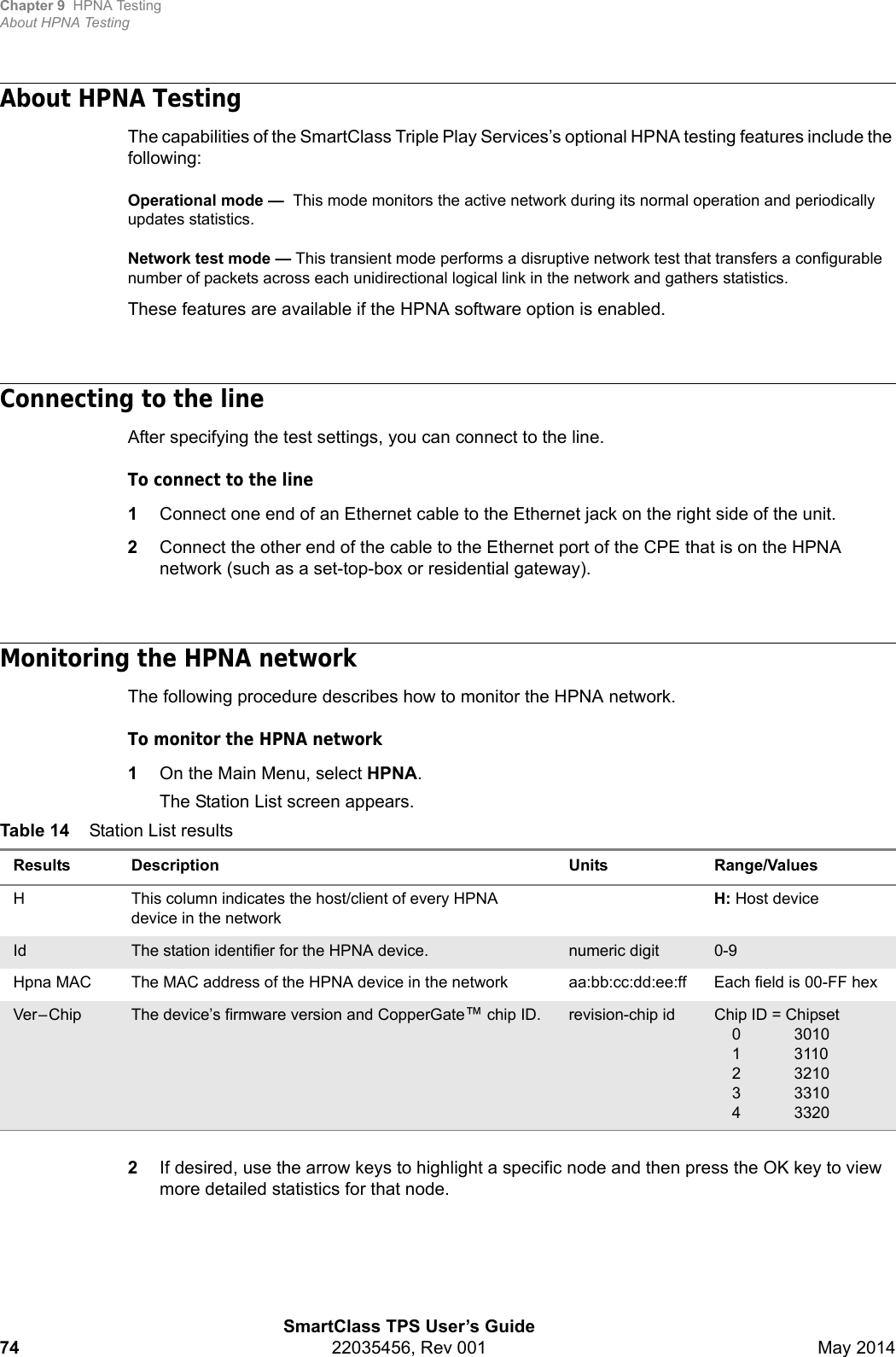 Chapter 9 HPNA TestingAbout HPNA TestingSmartClass TPS User’s Guide74 22035456, Rev 001 May 2014About HPNA TestingThe capabilities of the SmartClass Triple Play Services’s optional HPNA testing features include the following:Operational mode —  This mode monitors the active network during its normal operation and periodically updates statistics.Network test mode — This transient mode performs a disruptive network test that transfers a configurable number of packets across each unidirectional logical link in the network and gathers statistics.These features are available if the HPNA software option is enabled.Connecting to the lineAfter specifying the test settings, you can connect to the line.To connect to the line1Connect one end of an Ethernet cable to the Ethernet jack on the right side of the unit.2Connect the other end of the cable to the Ethernet port of the CPE that is on the HPNA network (such as a set-top-box or residential gateway).Monitoring the HPNA networkThe following procedure describes how to monitor the HPNA network.To monitor the HPNA network1On the Main Menu, select HPNA.The Station List screen appears.2If desired, use the arrow keys to highlight a specific node and then press the OK key to view more detailed statistics for that node.Table 14 Station List resultsResults Description Units Range/ValuesH This column indicates the host/client of every HPNA device in the networkH: Host deviceId The station identifier for the HPNA device. numeric digit 0-9Hpna MAC The MAC address of the HPNA device in the network aa:bb:cc:dd:ee:ff Each field is 00-FF hexVer – Chip The device’s firmware version and CopperGate™ chip ID. revision-chip id Chip ID = Chipset0 30101 3110 2 32103 33104 3320