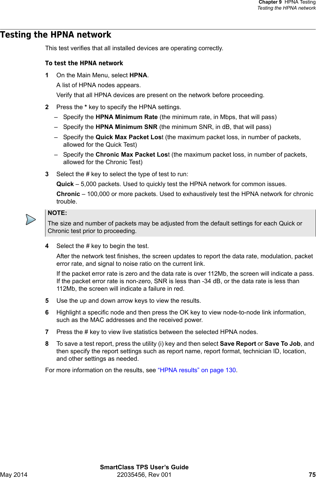 Chapter 9 HPNA TestingTesting the HPNA networkSmartClass TPS User’s GuideMay 2014 22035456, Rev 001 75Testing the HPNA networkThis test verifies that all installed devices are operating correctly.To test the HPNA network1On the Main Menu, select HPNA.A list of HPNA nodes appears.Verify that all HPNA devices are present on the network before proceeding.2Press the * key to specify the HPNA settings.– Specify the HPNA Minimum Rate (the minimum rate, in Mbps, that will pass)– Specify the HPNA Minimum SNR (the minimum SNR, in dB, that will pass)– Specify the Quick Max Packet Lost (the maximum packet loss, in number of packets, allowed for the Quick Test)– Specify the Chronic Max Packet Lost (the maximum packet loss, in number of packets, allowed for the Chronic Test)3Select the # key to select the type of test to run:Quick – 5,000 packets. Used to quickly test the HPNA network for common issues.Chronic – 100,000 or more packets. Used to exhaustively test the HPNA network for chronic trouble.4Select the # key to begin the test.After the network test finishes, the screen updates to report the data rate, modulation, packet error rate, and signal to noise ratio on the current link. If the packet error rate is zero and the data rate is over 112Mb, the screen will indicate a pass. If the packet error rate is non-zero, SNR is less than -34 dB, or the data rate is less than 112Mb, the screen will indicate a failure in red.5Use the up and down arrow keys to view the results.6Highlight a specific node and then press the OK key to view node-to-node link information, such as the MAC addresses and the received power.7Press the # key to view live statistics between the selected HPNA nodes.8To save a test report, press the utility (i) key and then select Save Report or Save To Job, and then specify the report settings such as report name, report format, technician ID, location, and other settings as needed.For more information on the results, see “HPNA results” on page 130.NOTE:The size and number of packets may be adjusted from the default settings for each Quick or Chronic test prior to proceeding.